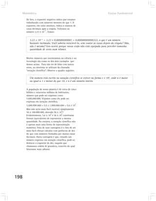 Matemática                                                                   Ensino Fundamental

      De fato, o expoente negativo indica que estamos
      trabalhando com números menores do que 1. O
      expoente, em valor absoluto, indica o número de
      casas decimais após a vírgula. Voltemos ao
                       -11
      número 3,22 x 10 . Temos:


         3,22 x 10-11 = 3,22 x 0,00000000001 = 0,00000000000322, o que é um número
         bastante incômodo. Você saberia reescrevê-lo, sem contar as casas depois da vírgula? Não,
         não é mesmo? Isso ocorre porque nossa visão não está equipada para perceber tamanha
         quantidade de zeros num relance.


      Muitos números que encontramos na ciência e na
      tecnologia são como os dos dois exemplos que
      demos acima. Para não ter de lidar com tantos
      zeros, os cientistas se utilizam da chamada
      “notação científica”. Observe o quadro seguinte:


         Um número está escrito na notação científica se estiver na forma c x 10n, onde n é maior
         ou igual a 1 e menor do que 10, e n é um número inteiro.


      A população de nosso planeta é de cerca de cinco
      bilhões e seiscentos milhões de habitantes,
      número que pode ser expresso como
      5.600.000.000. Vejamos como ela pode ser
      expressa em notação científica.
                                                     9
      5.600.000.000 = 5,6 x 1.000.000.000 = 5,6 x 10 .
      Mas não seria mais fácil escrever simplesmente
                                         8
      56 x 100.000.000, obtendo 56 x 10 ?
                               9         8
      Evidentemente, 5,6 x 10 e 56 x 10 constituem
      formas equivalentes de representar a mesma
      quantidade. No entanto, a notação científica não
      é apenas mais uma forma de representação
      numérica. Uma de suas vantagens é o fato de ser
      mais fácil efetuar cálculos com potências de dez
      do que com números formados por muitas casas
      decimais. Outra vantagem é que, estando um
      número expresso em notação científica, pode-se
      destacar o expoente de dez, naquilo que
      chamamos ordem de grandeza, conceito do qual
      falaremos mais adiante.




198
 
