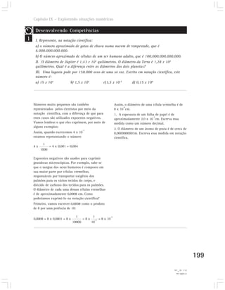 Capítulo IX – Explorando situações numéricas

     Desenvolvendo Competências
1    I. Represente, na notação científica:
     a) o número aproximado de gotas de chuva numa nuvem de tempestade, que é
     6.000.000.000.000.
     b) O número aproximado de células de um ser humano adulto, que é 100.000.000.000.000.
     II. O diâmetro de Júpiter é 1,43 x 105 quilômetros. O diâmetro da Terra é 1,28 x 104
     quilômetros. Qual é a diferença entre os diâmetros dos dois planetas?
     III. Uma lagosta pode por 150.000 ovos de uma só vez. Escrito em notação científica, este
     número é:
     a) 15 x 104           b) 1,5 x 105         c)1,5 x 10-5      d) 0,15 x 106




    Números muito pequenos são também                           Assim, o diâmetro de uma célula vermelha é de
                                                                      -4
    representados pelos cientistas por meio da                  8 x 10 cm.
    notação científica, com a diferença de que para             1. A espessura de um folha de papel é de
                                                                                         -3
    estes casos são utilizados expoentes negativos.             aproximadamente 2,0 x 10 cm. Escreva essa
    Vamos lembrar o que eles exprimem, por meio de              medida como um número decimal.
    alguns exemplos:
                                        -3
                                                                2. O diâmetro de um átomo de prata é de cerca de
    Assim, quando escrevemos 4 x 10                             0,0000000003m. Escreva essa medida em notação
    estamos representando o número                              científica.
          1
    4x          = 4 x 0,001 = 0,004
         1000

    Expoentes negativos são usados para exprimir
    grandezas microscópicas. Por exemplo, sabe-se
    que o sangue dos seres humanos é composto em
    sua maior parte por células vermelhas,
    responsáveis por transportar oxigênio dos
    pulmões para os vários tecidos do corpo, e
    dióxido de carbono dos tecidos para os pulmões.
    O diâmetro de cada uma dessas células vermelhas
    é de aproximadamente 0,0008 cm. Como
    poderíamos exprimi-lo na notação científica?
    Primeiro, vamos escrever 0,0008 como o produto
    de 8 por uma potência de 10:

                                 1             1           -4
    0,0008 = 8 x 0,0001 = 8 x           =8x    -4   = 8 x 10
                                10000         10




                                                                                                                               199
                                                                                                       cm.         2) 3 . 10
                                                                                                             -10
                                                                                                         1) 0,002 cm.
 