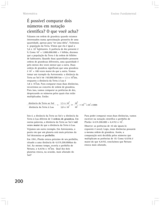 Matemática                                                                              Ensino Fundamental

      É possível comparar dois
      números em notação
      científica? O que você acha?
      Falamos em ordem de grandeza quando estamos
      interessados numa aproximação grosseira de uma
      quantidade, apenas para “ter uma idéia”. Voltemos
      à população da Terra. Vimos que ela é igual a
               9
      5,6 x 10 habitantes. A potência de dez presente é
                  9
      9. Como 10 = 1.000.000.000 = 1 bilhão, dizemos
      que a população da Terra é da ordem de bilhões
      de habitantes. Quando duas quantidades possuem
      ordens de grandezas diferentes, uma quantidade é
      pelo menos dez vezes menor que a outra. Duas
      ordens de grandeza significam que uma grandeza
           2
      é 10 = 100 vezes maior do que a outra. Vamos
      tomar um exemplo da Astronomia: a distância da
                                                  8
      Terra ao Sol é de 150.000.000 km = 1,5 x 10 km,
      enquanto a distância da Terra à Lua é
               5
      3,8 x 10 km. Para comparar essas duas distâncias,
      recorremos ao conceito de ordem de grandeza.
      Para isso, vamos comparar as potências de dez,
      desprezando os números pelos quais elas estão
      multiplicadas. Então:

                                                   8    8
       distância da Terra ao Sol        1,5 x 10       10       8 -5   3
                                    =              5    5
                                                             = 10 =10 =1000
       distância da Terra à Lua         3,8 x 10       10


      Isto é, a distância da Terra ao Sol e a distância da       Para poder comparar essas duas distâncias, vamos
      Terra à Lua diferem de 3 ordens de grandeza. Em            escrever na notação científica o perihélio de
                                                                                                      9
      outras palavras, a distância da Terra ao Sol é mil         Plutão: 4.419.200.000 = 4,4192 x 10 .
      vezes maior do que a distância da Terra à Lua.             Observe: as potências de 10 são iguais (o
      Vejamos um outro exemplo. Em Astronomia, o                 expoente é nove). Logo, essas distâncias possuem
      ponto em que um planeta está mais próximo do               a mesma ordem de grandeza. Assim, a
      Sol denomina-se perihélio.                                 comparação será decidida pelos números que
      Em 1991, Plutão estava próximo de seu perihélio,           multiplicam as potências de 10. Como 4,4256 é
      situado a uma distância de 4.419.200.000km do              maior do que 4,4192, concluímos que Netuno
      Sol. Ao mesmo tempo, ocorria o perihélio de                estava mais afastado.
                            9
      Netuno, a 4,4256 x 10 km. Qual dos dois
      planetas estava, na ocasião, mais afastado do
      Sol?




200
 