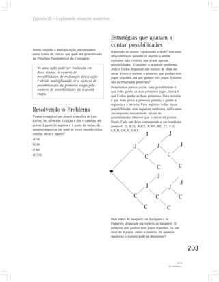 Capítulo IX – Explorando situações numéricas



                                                     Estratégias que ajudam a
                                                     contar possibilidades
Assim, usando a multiplicação, encontramos
                                                     O método de contar “apontando o dedo” tem uma
outra forma de contar, que pode ser generalizada
                                                     séria limitação quando os objetos a serem
no Princípio Fundamental da Contagem:
                                                     contados não existem, por serem apenas
                                                     possibilidades. Considere o seguinte problema:
   Se uma ação pode ser realizada em                 João e Carlos disputam um torneio de tênis-de-
   duas etapas, o número de                          mesa. Vence o torneio o primeiro que ganhar dois
   possibilidades de realização dessa ação           jogos seguidos, ou que ganhar três jogos. Quantos
   é obtido multiplicando-se o número de             são os resultados possíveis?
   possibilidades da primeira etapa pelo
                                                     Poderíamos pensar assim: uma possibilidade é
   número de possibilidades da segunda
                                                     que João ganhe os dois primeiros jogos. Outra é
   etapa.
                                                     que Carlos ganhe as duas primeiras. Uma terceira
                                                     é que João perca a primeira partida, e ganhe a
                                                     segunda e a terceira. Para registrar todas essas
Resolvendo o Problema                                possibilidades, sem esquecer nenhuma, utilizamos
                                                     um esquema denominado árvore de
Vamos complicar um pouco a escolha de Luiz           possibilidades. Observe que existem 10 pontos
Carlos. Se, além das 3 calças e das 4 camisas, ele   finais. Cada um deles corresponde a um resultado
possui 2 pares de sapatos e 5 pares de meias, de     possível: JJ, JCJJ, JCJCJ, JCJCC,JCC, CC, CJJ,
quantas maneiras ele pode se vestir usando calça,    CJCJJ, CJCJC, CJCC.
camisa, meia e sapato?                                                      J                J
a) 12.
b) 24.
                                                                    J               J                     J
c) 60.
d) 120.
                                                                            C               C

                                                                                    C                   C
                                                                                    J
                                                                                                          J
                                                                            J               J
                                                                    C              C                    C
                                                                           C               C
                                                     Dois times de basquete, os Varapaus e os
                                                     Foguetes, disputam um torneio de basquete. O
                                                     primeiro que ganhar dois jogos seguidos, ou um
                                                     total de 4 jogos, vence o torneio. De quantas
                                                     maneiras o torneio pode se desenrolar?


                                                                                                                203
                                                                                                       4) 14.
                                                                                             3) Resposta (d).
 