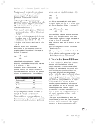 Capítulo IX – Explorando situações numéricas

Numa pesquisa de intenções de voto, realizada       razão a outra, com segundo termo igual a 100:
antes de uma eleição, foram ouvidas 2000
pessoas, das quais 17% declararam que                660         n
                                                             =
pretendiam votar num certo candidato.               1200         100
Responda: quantas pessoas votariam nesse
candidato? Lembre-se: 17% significa 17 em cada      Para obter o denominador 100, observe que
100. Assim, em cada 100 pessoas entrevistadas,      precisamos dividir 1200 por 12. Da mesma forma,
17 votariam no candidato em questão, que            para obter n, dividimos 660 por 12, obtendo 55.
chamaremos de candidato X.
                                                             660           55
• Para descobrir quantos grupos de 100 existem      Assim,             =         = 55%.
                                                             1200          100
  na amostra, dividimos 2.000 por 100, obtendo
  20 grupos.                                        Poderíamos obter o mesmo resultado dividindo
• Em cada um desses 20 grupos, 17 declaram a        660 por 1200, obtendo 0,55 (veja acima como
  intenção de votar em X. Para achar esse total,    transformar um número escrito em representação
  multiplicamos 17 por 20: 17 x 20 = 340.           decimal na forma de percentual).
• Portanto, 340 pessoas têm a intenção de votar     Tendo em vista a tabela com as intenções de voto,
  em X.                                             responda:
Para lidar de uma forma prática com                 a) Que porcentagem dos votantes consultados
porcentagens de uma quantidade conhecida,              votaria em Alice?
podemos reescrevê-las usando a representação        b) Que porcentagem é constituída de indecisos?
decimal. Acompanhe:
                                                    c) Se os indecisos resolverem votar em Alice, que
                                                       porcentagem dos votos Alice receberia?
           17
17% =           = 0,17.
        100
                                                    A Teoria das Probabilidades
Dessa forma, poderíamos obter o mesmo
resultado, simplesmente multiplicando 2000 por      No início deste capítulo, destacamos que nossa
0,17: 2000 x 0,17 = 340.                            principal finalidade é explorar situações
                                                    numéricas na ciência, na tecnologia e na vida
Numa certa cidade, na qual existem 42 000
                                                    cotidiana. Um dos conceitos matemáticos mais
eleitores inscritos, uma pesquisa registrou as
                                                    ricos em aplicações começou, contudo, como
intenções de voto para prefeito de uma amostra
                                                    mero estudo de jogos de azar, como dados,
de 1.200 pessoas, conforme a tabela seguinte:
                                                    baralho e roleta. Um jogador profissional italiano,
                                                    Girolamo Cardano, escreveu em 1550 o “Livro
   Candidato              Número de votantes        dos Jogos de Azar”, no qual ensina a trapacear no
   José Anastácio                660                jogo, bem como a descobrir trapaças. Já em 1653,
                                                    um jogador francês, o Chevalier de Méré,
   Alice                         420
                                                    escreveu ao grande matemático francês Blaise
   Indecisos                     120                Pascal, propondo uma série de problemas sobre
   Total                       1.200                jogos de dados. Pascal começou a trocar
                                                    correspondência com outro matemático francês,
Que porcentagem dos votantes manifestou a           Pierre de Fermat. Essa correspondência entre os
intenção de votar em José Anastácio?                dois grandes matemáticos originou a teoria
                                                    das probabilidades.
Vamos inicialmente escrever a razão entre os
possíveis votantes em José Anastácio e o total de   O que existe de surpreendente na Teoria das
pessoas consultadas. Depois, vamos igualar essa     Probabilidades é o fato de que ela, tendo nascido
                                                    de motivos tão frívolos como os jogos de azar,
                                                    acabou por se fazer extremamente necessária



                                                                                                                       205
                                                                                    c) 45%.   b) 10%   7) a) 35%%
                                                                                                6) Análise no texto.
 