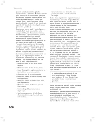 Matemática                                                                        Ensino Fundamental

      para um ramo da matemática aplicada                  — Injetar uma certa dose de insulina num
      importantíssimo: a Estatística. A ciência, de modo     paciente e observar a taxa de açúcar em
      geral, preocupa-se em encontrar leis que regem         seu sangue.
      determinados fenômenos. As equações que você         Muitos desses experimentos exigem ferramentas
      estuda na Física e na Química são um bom             matemáticas que estão além das possibilidades
      exemplo disso: é possível prever que a água,         deste capítulo. No entanto, podemos tratar de
      quando submetida à pressão de uma atmosfera e        alguns exemplos de emprego de probabilidades, a
      aquecida 100ºC, muda do estado líquido para o        começar dos jogos de azar que originaram a
      gasoso (isto é, ela ferve).                          teoria: vamos falar sobre dados.
      Experimentos para os quais é possível prever o       Marcos e Eduardo estão jogando dados. Eles estão
      resultado final, desde que satisfeitas certas        discutindo qual resultado tem mais chance de
      situações iniciais, são chamados experimentos        aparecer: dois ou três. Que você acha?
      determinísticos. Alguns experimentos, contudo,
                                                           Na verdade, uma forma de determinar qual
      não são assim previsíveis: por mais que
                                                           resultado aparece com mais facilidade (isto é, tem
      mantenhamos as mesmas condições, não
                                                           maior probabilidade de aparecer) seria jogar o
      podemos prever qual será o resultado obtido no
                                                           dado umas 10.000 vezes, e anotar quantas vezes
      lançamento de uma moeda ou de um dado
                                                           aparece cada um dos resultados. Obviamente,
      “normais”. Essses experimentos são chamados
                                                           nem sempre isso é possível, e nem mesmo é
      aleatórios, porque dependem do acaso (alea é
                                                           necessário. Vamos seguir o procedimento que foi
      uma palavra latina que significa “sorte”). São
                                                           sugerido por Pascal e Fermat. Quando jogamos
      experimentos nos quais podemos determinar, no
                                                           um dado, existem seis resultados possíveis: 1, 2,
      máximo, o conjunto dos possíveis resultados.
                                                           3, 4, 5, 6. Se o dado não tiver sido modificado
      Os eventos aleatórios não aparecem somente nos       para favorecer um determinado resultado ( o que
      jogos de azar. Seguem alguns exemplos de             chamamos de dado viciado), é razoável supor que
      experimentos cujos resultados não podem ser          cada um desses resultados tem a mesma chance
      preditos, e cujo estudo só pode ser feito com        de aparecer do que os outros. Se queremos saber
      ajuda da teoria das probabilidades:                  a probabilidade de sair “2”, temos seis resultados
      — Observar o tempo de vida de um átomo               possíveis, e um favorável. Então, para Pascal e
        radiativo.                                         Fermat a probabilidade de obter “2” é 1/6. Em
      — Observar o tempo de vida de uma pessoa.            geral, a definição clássica de probabilidade de um
                                                           certo resultado é:
      — Cruzar duas espécies de plantas e observar as
        características da espécie resultante.
                                                              A probabilidade de ocorrência de um
      — Observar o sexo de um recém-nascido.
                                                              certo acontecimento é igual à razão
      — Observar o número de troncos ocupados numa            entre o número de casos favoráveis ao
        central telefônica.                                   acontecimento e o número de casos
      — Observar o número de estrelas duplas numa             possíveis.
        certa região do céu.
      — Observar o número de chamadas para um              Assim, podemos dizer que cada um dos resultados
        certo telefone.                                    possíveis no lançamento de um dado tem
      — Controle de qualidade num processo                 probabilidade 1/6.
        de produção.                                       Basicamente, o que uma probabilidade fornece é
      — Selecionar uma amostra de indivíduos e             uma medida quantitativa de nossa incerteza. A
        observar o número de portadores de uma             própria definição de probabilidade tem
        certa moléstia.                                    conseqüências interessantes. Por exemplo, no
                                                           lançamento de um dado sabemos que é
                                                           impossível obter num dado um número natural



206
 