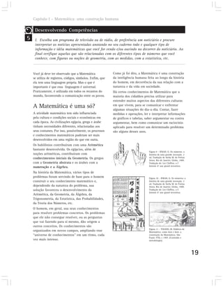 Capítulo I – Matemática: uma construção humana

     Desenvolvendo Competências
5    I. Escolha um programa de televisão ou de rádio, de preferência um noticiário e procure
     interpretar as notícias apresentadas anotando no seu caderno todo e qualquer tipo de
     informação e idéia matemáticas que você for vendo e/ou ouvindo no decorrer do noticiário. Ao
     final verifique aquelas que são relacionadas com os diferentes tipos de números que você
     conhece, com figuras ou noções de geometria, com as medidas, com a estatística, etc.



    Você já deve ter observado que a Matemática              Como já foi dito, a Matemática é uma construção
    se utiliza de registros, códigos, símbolos. Enfim, que   da inteligência humana feita ao longo da história
    ela tem uma linguagem própria. Mas o que é               do homem, em decorrência da sua relação com a
    importante é que essa linguagem é universal.             natureza e da vida em sociedade.
    Praticamente, é utilizada em todos os recantos do        Há certos conhecimentos de Matemática que a
    mundo, favorecendo a comunicação entre os povos.         maioria dos cidadãos precisa utilizar para
                                                             entender muitos aspectos das diferentes culturas
    A Matemática é uma só?                                   em que vivem, para se comunicar e enfrentar
                                                             algumas situações do dia-a-dia. Contar, fazer
    A atividade matemática tem sido influenciada             medidas e operações, ler e interpretar informações
    pela cultura e condições sociais e econômicas em         de gráficos e tabelas, saber argumentar ou contra
    cada época. As civilizações egípcia, grega e árabe       argumentar, bem como comunicar um raciocínio
    tinham necessidades diferentes, relacionadas aos         aplicado para resolver um determinado problema
    seus costumes. Por isso, possivelmente, os processos     são alguns desses usos.
    e conhecimentos matemáticos puderam ser mais
    desenvolvidos em uma região do que em outra.
    Os babilônios contribuíram com uma Aritmética
    bastante desenvolvida. Os egípcios, além de
                                                                                      Figura 9 – IFRAH, G. Os números: a
    noções aritméticas, contribuíram com                                              história de uma grande invenção. 2
    conhecimentos iniciais da Geometria. Os gregos                                    ed. Tradução de Stella M. de Freitas
                                                                                      Senra. Rio de Janeiro: Globo, 1989.
    com a Geometria abstrata e os árabes com a                                        Tradução de: Les Chiffres, o I’
                                                                                      histoire d’ une grand invention.
    numeração e a Álgebra.
    Na história da Matemática, vários tipos de
    problemas foram servindo de base para o homem                                     Figura 10 – IFRAH, G. Os números: a
    construir o seu conhecimento matemático e,                                        história de uma grande invenção. 2
                                                                                      ed. Tradução de Stella M. de Freitas
    dependendo da natureza do problema, sua                                           Senra. Rio de Janeiro: Globo, 1989.
    solução favoreceu o desenvolvimento da                                            Tradução de: Les Chiffres, o I’
                                                                                      histoire d’ une grand invention.
    Aritmética, da Geometria, da Álgebra, da
    Trigonometria, da Estatística, das Probabilidades,
    da Teoria dos Números, etc.
    O homem, em geral, usa seus conhecimentos
    para resolver problemas concretos. Os problemas
    que ele não consegue resolver, ou as perguntas
    que vai fazendo para si mesmo, dão origem a
    outros conceitos. Os conhecimentos são
                                                                                      Figura 11 – TOLEDO, M. Didática de
    organizados em novos campos, ampliando esse                                       Matemática: como dois e dois: a
    “universo de conhecimentos” em um ritmo, cada                                     construção da Matemática. São
                                                                                      Paulo: FTD, c 1997. (Conteúdo e
    vez mais intenso.                                                                 metodologia).




                                                                                                                             19
 