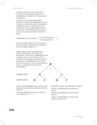 Matemática                                                                          Ensino Fundamental

      Um questionário tem 1.024 maneiras de ser
      resolvido. Se cada pergunta só admite duas
      possibilidades de resposta (V ou F), quantas são
      as perguntas?
      O nascimento de crianças sugere alguns
      problemas envolvendo probabilidades. O sexo da
      criança, por exemplo, não pode ser determinado,
      e depende do acaso. Um casal deseja ter um
      filho.Vamos calcular a probabilidade de nascer
      uma menina. As possibilidades são duas para o
      sexo da criança: masculino (M) e feminino (F).
      Então,

                                          nº de casos favoráveis       1
      probabilidade de nascer menina =                             =
                                           nº de casos possíveis       2

      O casal tem 50% de chance de ter uma menina.
      Da mesma forma, a probabilidade da criança ser
      do sexo masculino também é 1 .
                                   2


      Rogério e Marina estão se preparando para
      receber o primeiro filho. Na verdade, eles
      planejam ter 2 filhos. Qual a probabilidade de que
      as crianças sejam de sexos diferentes? Para
      responder a essa pergunta, precisamos descobrir
      quantas são as possibilidades de ocorrência do
      sexo das duas crianças. Um recurso que pode nos
      ajudar é a construção de uma árvore de
      possibilidades.




      PRIMEIRO FILHO:                    M                                  F
      SEGUNDO FILHO:             M                F                    M            F

      Temos quatro possibilidades para o sexo das duas       Observando a árvore de possibilidades, responda:
      crianças, dos quais estamos interessados em duas       a) Qual é a probabilidade de nascerem dois
      MF e FM.                                               garotos?
      Assim, a probabilidade das crianças serem de           b) Qual é a probabilidade de nascerem duas
      sexos diferentes é 2 = 1 .
                         4    2                              meninas?
                                                             c) Qual é a probabilidade de nascerem duas
                                                             crianças do mesmo sexo?




208
                                                                                                 16) a e b) 1/4; c) 1/2.
                                                                                                                15) 10.
 