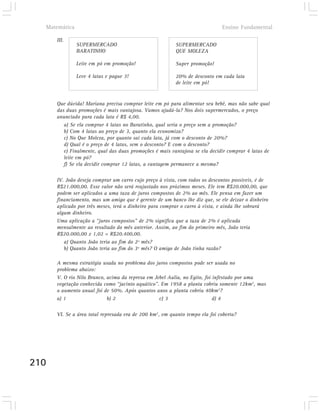 Matemática                                                                 Ensino Fundamental

      III.
               SUPERMERCADO                              SUPERMERCADO
               BARATINHO                                 QUE MOLEZA

               Leite em pó em promoção!                  Super promoção!

               Leve 4 latas e pague 3!                   20% de desconto em cada lata
                                                         de leite em pó!


      Que dúvida! Mariana precisa comprar leite em pó para alimentar seu bebê, mas não sabe qual
      das duas promoções é mais vantajosa. Vamos ajudá-la? Nos dois supermercados, o preço
      anunciado para cada lata é R$ 4,00.
         a) Se ela comprar 4 latas no Baratinho, qual seria o preço sem a promoção?
         b) Com 4 latas ao preço de 3, quanto ela economiza?
         c) No Que Moleza, por quanto sai cada lata, já com o desconto de 20%?
         d) Qual é o preço de 4 latas, sem o desconto? E com o desconto?
         e) Finalmente, qual das duas promoções é mais vantajosa se ela decidir comprar 4 latas de
         leite em pó?
         f) Se ela decidir comprar 12 latas, a vantagem permanece a mesma?

      IV. João deseja comprar um carro cujo preço à vista, com todos os descontos possíveis, é de
      R$21.000,00. Esse valor não será reajustado nos próximos meses. Ele tem R$20.000,00, que
      podem ser aplicados a uma taxa de juros compostos de 2% ao mês. Ele pensa em fazer um
      financiamento, mas um amigo que é gerente de um banco lhe diz que, se ele deixar o dinheiro
      aplicado por três meses, terá o dinheiro para comprar o carro à vista, e ainda lhe sobrará
      algum dinheiro.
      Uma aplicação a “juros compostos” de 2% significa que a taxa de 2% é aplicada
      mensalmente ao resultado do mês anterior. Assim, ao fim do primeiro mês, João teria
      R$20.000,00 x 1,02 = R$20.400,00.
         a) Quanto João teria ao fim do 2º mês?
         b) Quanto João teria ao fim do 3º mês? O amigo de João tinha razão?

      A mesma estratégia usada no problema dos juros compostos pode ser usada no
      problema abaixo:
      V. O rio Nilo Branco, acima da represa em Jebel Aulia, no Egito, foi infestado por uma
      vegetação conhecida como “jacinto aquático”. Em 1958 a planta cobriu somente 12km2, mas
      o aumento anual foi de 50%. Após quantos anos a planta cobriu 40km2?
      a) 1                  b) 2                  c) 3                     d) 4

      VI. Se a área total represada era de 200 km2, em quanto tempo ela foi coberta?




210
 