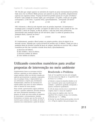 Capítulo IX – Explorando situações numéricas

 VII. Um fato que sempre aparece no noticiário diz respeito ao preço internacional do petróleo.
 Cada nova crise no Oriente Médio provoca um aumento no preço do petróleo, freqüentemente
 expresso nos seguintes termos: “O preço do barril de petróleo passou de 25 para 28 dólares”.
 O barril é uma unidade do sistema inglês, que corresponde a 42 galões, sendo que um galão
 corresponde a 3,785 litros. A quantos litros, aproximadamente, corresponde um barril?
 a) 100                b) 120                  c) 140                 d) 160

 VIII. Felizmente, o Brasil já não depende tanto do petróleo importado. Já dominamos a
 tecnologia para a extração de petróleo de lugares de difícil acesso, como o fundo do mar. Em
 particular, a bacia de Campos, no Rio de Janeiro, é uma das áreas mais promissoras,
 apresentando uma produção diária de 670 mil barris. Qual é a ordem de grandeza dessa
 produção diária, expressa em litros?
 a) 105                 b) 108                 c) 1010                 d)1012

 IX. Evidentemente, quando o Brasil produz seu próprio petróleo, deixa de adquiri-lo no
 mercado externo. Suponha que o preço do barril de petróleo seja 25 dólares. Tendo em vista a
 produção diária de petróleo extraído da bacia de campos, fornecida no exercício VIII, o Brasil
 economiza por dia com o petróleo extraído dessa bacia, aproximadamente:
    a) dezessete mil dólares.
    b) dois milhões e meio de dólares.
    c) dezessete milhões de dólares
    d) vinte milhões de dólares.




Utilizando conceitos numéricos para avaliar
propostas de intervenção no meio ambiente
Freqüentemente lemos ou escutamos notícias
relativas a agressões ao meio ambiente. Nem
                                                               Resolvendo o Problema
                                                                             2
sempre podemos influir nas decisões tomadas por                Cada cm da superfície da terra está carregado
agências governamentais ou grandes corporações,                com uma massa de 1,0kg de ar. A superfície total
                                                                                  8  2
mas, de qualquer forma, é imprescindível que                   da Terra é 5,1 x 10 km .
nos informemos a respeito para, devidamente                    a) Calcular a massa da atmosfera (lembre-se de
fundamentados, alimentar um movimento de                       que é necessário operar uma transformação de
opinião pública que possa ter maior influência                 unidades: 1 quilômetro quadrado corresponde a
sobre os destinos de nosso planeta.                            quantos centímetros quadrados?).
Nesse sentido, apresentaremos alguns problemas                 b) 22% da massa total da terra é constituída de
relativos a questões ambientais. Devemos destacar              oxigênio. Qual é a massa de oxigênio?
que nosso instrumental matemático é ainda                      c) Que massa de oxigênio cobre 1km de
                                                                                                                           2

pequeno, de modo que nossa análise de propostas                superfície? Dê a resposta em kg e em toneladas,
de intervenção é, necessariamente, limitada.                   lembrando que 1t = 1.000kg.
Gostaríamos, no entanto, que isso lhe servisse de                                2
                                                               d) Um km de uma floresta jovem produz cerca de
incentivo para continuar seus estudos, de modo a                       5
                                                               2,5 x 10 kg de oxigênio. Que porcentagem essa
aumentar seus conhecimentos e poder de decisão.



                                                                                                                                                     211

                                         17) a) 5,1 . 1.018kg; b) 1,1 . 1.018kg; c) 2 . 109kg = 2 milhões de toneladas; d) 1,25%; e) 120.000 anos.
 