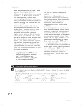 Matemática                                                                        Ensino Fundamental

      massa de oxigênio significa, em relação à massa
                   2
      que cobre 1km , calculada no item c?                 Você acha que é possível responder a essa
      e) Estimou-se que todas as plantas verdes da terra   pergunta?
                       13
      produzem 9 x 10 kg de oxigênio anualmente.           Quando vimos a definição clássica de
      Este número não inclui o oxigênio que é              probabilidades, admitimos que cada resultado
      consumido pelas próprias plantas. Quantos anos       tinha a mesma chance de ocorrer que qualquer
      seriam necessários para se produzir o oxigênio da    outro. Resultados assim são chamados
      atmosfera, se ele não fosse consumido pelo fogo,     equiprováveis. Alguns empregos das
      nem pelos animais?                                   probabilidades, no entanto, vão além dessa
      Um dos acidentes ecológicos mais nocivos ao          possibilidade.
      meio ambiente é o derramamento de óleo, que          Para resolver o problema das companhias de
      afeta as plantas e os animais que vivem numa         seguro, podemos proceder da seguinte maneira:
      certa região, a ponto de provocar enorme             levantam-se os registros de nascimento e morte
      mortandade de peixes e aves. O problema              de um grande número de pessoas (digamos,
      seguinte refere-se apenas ao efeito do óleo sobre    100.000). A seguir, descobre-se que das 100.000
      a água potável, desconsiderando outros aspectos.     pessoas vivas com a idade de 10 anos, 75.200
      Sabe-se que, quando um milhão de litros de água      atingem os 40 anos. Depois, estabelece-se como
      doce são misturados com um litro de óleo             probabilidade de que uma pessoa de 10 anos
      mineral, a água se torna desagradável ao paladar.    chegue aos 40 anos a razão 75.200      0,75.
      Que quantidade de óleo mineral infiltrado seria                                      100.000
                                       10                  Por outro lado, dos 75.200 vivos aos 40 anos,
      suficiente para destruir 1,5 x 10 litros de água
                                                           52.315 chegaram aos 60 anos: a probabilidade de
      (essa quantidade de água serve para suprir uma
                                                           que uma pessoa viva aos 40 anos chegue aos 60
      cidade com 100.000 habitantes, durante um ano)?
                                                           anos é definida como 52.315      0,70.
                                                                                  75.200
      Resposta ao pé da página.
                                                           Essas probabilidades são importantes para as
                                                           companhias de seguro, pois são elas que
         Um problema de probabilidades que                 determinam quanto o segurado deverá pagar
         interessa às companhias de seguro:                pelo serviço.
         qual é a probabilidade de que
         determinado indivíduo, que hoje tem
         40 anos, viva até os 60 anos?




       Desenvolvendo Competências
  5    De 100.000 crianças com 10 anos de idade, 85.000 chegam à idade de 30 anos, e 58.000 à
       idade de 60 anos.
       I. Qual é a probabilidade de que uma pessoa com 10 anos de idade chegue aos 30 anos?
       a) 65 %.               b) 80%.              c) 85%.       d) 58%.
       II. Qual é a probabilidade de que uma pessoa com 30 anos de idade chegue ao 60 anos?
       as) 65%.               b) 58%.              c) 68% .      d) 75%.




212

                                                                                                       18) 15.000l
 