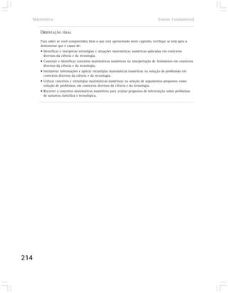 Matemática                                                                          Ensino Fundamental


      ORIENTAÇÃO    FINAL

      Para saber se você compreendeu bem o que está apresentado neste capítulo, verifique se está apto a
      demonstrar que é capaz de:
      • Identificar e interpretar estratégias e situações matemáticas numéricas aplicadas em contextos
        diversos da ciência e da tecnologia.
      • Construir e identificar conceitos matemáticos numéricos na interpretação de fenômenos em contextos
        diversos da ciência e da tecnologia.
      • Interpretar informações e aplicar estratégias matemáticas numéricas na solução de problemas em
        contextos diversos da ciência e da tecnologia.
      • Utilizar conceitos e estratégias matemáticas numéricas na seleção de argumentos propostos como
        solução de problemas, em contextos diversos da ciência e da tecnologia.
      • Recorrer a conceitos matemáticos numéricos para avaliar propostas de intervenção sobre problemas
        de natureza científica e tecnológica.




214
 