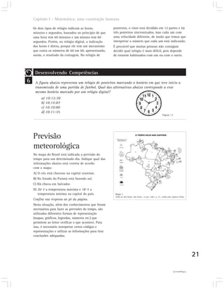 Capítulo I – Matemática: uma construção humana

    Os dois tipos de relógio indicam as horas,            ponteiros, o visor está dividido em 12 partes e há
    minutos e segundos, baseados no princípio de que      três ponteiros sincronizados, mas cada um com
    uma hora tem 60 minutos e um minuto tem 60            uma velocidade diferente, de modo que temos que
    segundos. Porém, no relógio digital, a indicação      interpretar o número que cada um está indicando.
    das horas é direta, porque ele tem um mecanismo       É provável que muitas pessoas não consigam
    que conta os números de 60 em 60, apresentando,       decidir qual relógio é mais difícil, pois depende
    assim, o resultado da contagem. No relógio de         de estarem habituados com um ou com o outro.




     Desenvolvendo Competências
6    A figura abaixo representa um relógio de ponteiros marcando o horário em que teve início a
     transmissão de uma partida de futebol. Qual das alternativas abaixo corresponde a esse
     mesmo horário marcado por um relógio digital?
         a) 10:12:30
         b) 10:14:07
         c) 10:10:00
         d) 10:11:35
                                                                                                                Figura 13




    Previsão
    meteorológica
    No mapa do Brasil está indicada a previsão do
    tempo para um determinado dia. Indique qual das
    informações abaixo está correta de acordo
    com o mapa:
    A) O céu está chuvoso na capital cearense.
    B) No Estado do Paraná está fazendo sol.
    C) Há chuva em Salvador.
    D) 26º é a temperatura máxima e 18º é a
       temperatura mínima na capital do país.              Mapa 1
                                                           Folha de São Paulo, São Paulo, 14 jun. 2002. p. C2, cedido pela Agência Folha.
    Confira sua resposta ao pé da página.
    Nesta situação, além dos conhecimentos que foram
    necessários para fazer as previsões do tempo, são
    utilizadas diferentes formas de representação
    (mapas, gráficos, legendas, números etc.) que
    permitem ao leitor verificar o que acontece. Para
    isso, é necessário interpretar certos códigos e
    representações e utilizar as informações para tirar
    conclusões adequadas.




                                                                                                                                              21

                                                                                                                           2) Resposta (c).
 