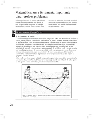 Matemática                                                                                                   Ensino Fundamental


       Matemática: uma ferramenta importante
       para resolver problemas
       Tanto no passado como no presente, a Matemática                        Leia cada um dos textos, procurando reconhecer a
       tem sido utilizada pelo homem para resolver os                         presença da Matemática e utilizar seus próprios
       mais variados tipos de problemas. As situações                         conhecimentos para resolver alguns problemas
       apresentadas a seguir são alguns exemplos disso.                       que são propostos a você:



        Desenvolvendo Competências
 7      I. Os estiradores de cordas:
        A civilização egípcia desenvolveu-se na região em que fica o Rio Nilo. Graças a ele, a região é
        muito fértil e favorável à agricultura. Anualmente, de julho a setembro ocorrem as enchentes
        e, na Antigüidade, essas enchentes derrubavam as cercas e muros de pedras que dividiam os
        terrenos dos agricultores. As fronteiras dos terrenos eram remarcadas pelos estiradores de
        cordas, ou agrimensores, que usavam cordas marcadas com nós, separados pela mesma
        distância. O intervalo entre os nós servia como unidade de medida. A corda esticada permitia
        ver a medida pelo número de vezes que a unidade cabia na extensão do terreno. Como nem
        sempre os intervalos cabiam um número inteiro de vezes nessa extensão, foi necessário
        subdividir a unidade de medida. A prática dos povos antigos com medidas deu origem às
        frações e números decimais.
        Uma corda com treze nós era utilizada para medir ângulos retos, necessários nas construções
        dos muros, das pirâmides etc. Eles dobravam a corda formando um triângulo de lados iguais
        a três, quatro e cinco intervalos e prendiam com estacas no chão.




                  Figura 14 – TOLEDO, M. Didática de Matemática: como dois e dois: a construção da Matemática, São Paulo: FTD, c
                  1997. (Conteúdo e metodologia).




22
 