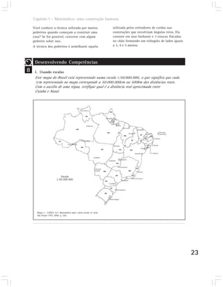 Capítulo I – Matemática: uma construção humana

    Você conhece a técnica utilizada por muitos                       utilizada pelos estiradores de cordas nas
    pedreiros quando começam a construir uma                          construções que envolviam ângulos retos. Ela
    casa? Se for possível, converse com algum                         consiste em usar barbante e 3 estacas fincadas
    pedreiro sobre isso.                                              no chão formando um triângulo de lados iguais
    A técnica dos pedreiros é semelhante aquela                       a 3, 4 e 5 metros.




     Desenvolvendo Competências
8    I. Usando escalas
     Este mapa do Brasil está representado numa escala 1:50.000.000, o que significa que cada
     1cm representado no mapa corresponde a 50.000.000cm ou 500km das distâncias reais.
     Com o auxílio de uma régua, verifique qual é a distância real aproximada entre
     Cuiabá e Natal.




      Mapa 2 – LOPES, A.J. Matemática hoje é feita assim: 6ª série.
      São Paulo: FTD, 2000. p. 250.




                                                                                                                       23
 