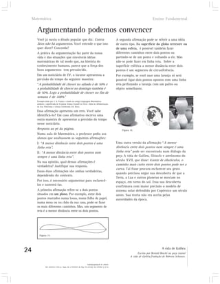 Matemática                                                                                                     Ensino Fundamental


       Argumentando podemos convencer
       Você já ouviu o ditado popular que diz: Contra                                  A segunda afirmação pode se referir a uma idéia
       fatos não há argumentos. Você entende o que isso                                de outro tipo. Na superfície do globo terrestre ou
       quer dizer? Concorda?                                                           de uma esfera, é possível também fazer
       A prática da argumentação faz parte da nossa                                    diferentes caminhos entre dois pontos ou
       vida e das situações que envolvem idéias                                        partindo-se de um ponto e voltando a ele. Mas
       matemáticas de tal modo que, na história do                                     não se pode fazer em linha reta. Sobre a
       conhecimento humano, parece que a força dos                                     superfície esférica a menor distância entre dois
       bons argumentos tem prevalecido.                                                pontos é um segmento de circunferência.
       Em um noticiário de TV, o locutor apresentou a                                  Por exemplo, se você usar uma laranja só será
       previsão do tempo da seguinte maneira:                                          possível ligar dois pontos opostos com uma linha
       “A probabilidade de chover no sábado é de 50% e                                 reta perfurando a laranja com um palito ou
       a probabilidade de chover no domingo também é                                   objeto semelhante.
       de 50%. Logo a probabilidade de chover no fim de
       semana é de 100%”
       Exemplo dado por J. A. Paulos e citado no artigo Linguagem Matemática:
       símbolo e significado de Carmem Gómez Granell no livro: Além da Alfabetização
       de Ana Teberosky e Liliana Tolchinski, Ed. Ática.

       Essa afirmação apresenta um erro. Você sabe
       identificá-lo? Em caso afirmativo escreva uma
       outra maneira de apresentar a previsão do tempo
       nesse noticiário.
       Resposta ao pé da página.                                                           Figura 16
       Numa aula de Matemática, o professor pediu aos
       alunos que analisassem as seguintes afirmações:
       I: “A menor distância entre dois pontos é uma                                   Uma outra versão da afirmação “A menor
       linha reta”.                                                                    distância entre dois pontos nem sempre é uma
       II: “A menor distância entre dois pontos nem                                    linha reta” pode ser encontrada num diálogo da
       sempre é uma linha reta”.                                                       peça A vida de Galileu, filósofo e astrônomo do
                                                                                       século XVII, que disse: diante de obstáculos, o
       Na sua opinião, qual dessas afirmações é
       verdadeira? Justifique sua resposta.                                            caminho mais curto entre dois pontos pode ser a
                                                                                       curva. Tal frase procura esclarecer seu gesto
       Essas duas afirmações são ambas verdadeiras,
                                                                                       quando precisou negar sua descoberta de que a
       dependendo do contexto.
                                                                                       Terra, a Lua e outros planetas se moviam no
       Por isso, é necessário argumentar para esclarecê-                               espaço, em torno do sol. Essa sua descoberta
       las e sustentá-las.                                                             confirmava com maior precisão o modelo de
       A primeira afirmação refere-se a dois pontos                                    sistema solar defendido por Copérnico um século
       situados em um plano. Por exemplo, entre dois                                   antes. Sua teoria não era aceita pelas
       pontos marcados numa lousa, numa folha de papel,                                autoridades da época.
       numa mesa ou no chão da sua casa, pode-se fazer
       os mais diferentes caminhos. Mas, um segmento de
       reta é a menor distância entre os dois pontos.




         Figura 15




24                                                                                                                          A vida de Galileu
                                                                                                       Escrito por Bertold Brecht na peça teatral
                                                                                                 A vida de Galileu.Tradução de Roberto Schwarz.

               somar as probabilidades.
               4.1) A chance de chover no fim de semana é de 50%. O erro consiste em
 