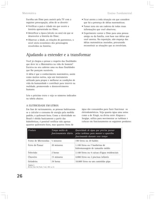 Matemática                                                                                        Ensino Fundamental

       Escolha um filme para assistir pela TV com a                         • Ficar atento a toda situação em que considere
       seguinte preocupação, além de se divertir:                             que há a presença de idéias matemáticas;
       • Verificar o país e cidade em que ocorre a                          • Tomar nota em um caderno de todas essas
         história apresentada no filme;                                       informações que você observou;
       • Identificar a época (século ou ano) em que se                      • Experimente contar o filme para uma pessoa
         desenvolve a história do filme;                                      amiga ou da família, com base nas idéias que
       • Observar a idade, as relações de parentesco, o                       você anotou. Na exposição, não esqueça das
         nível sócio-econômico dos personagens                                idéias matemáticas anotadas, procurando
         envolvidos na história;                                              reconstituir as situações que as envolviam.



       Ajudando a entender e a transformar
       Você já chegou a pensar a respeito das finalidades
       que deve ter a Matemática na vida do homem?
       Escreva no seu caderno uma ou duas finalidades
       que lhe pareçam razoáveis.
       A idéia é que o conhecimento matemático, assim
       como muitos outros, seja um instrumento
       utilizado para propor e melhorar as condições de
       vida da humanidade e contribuir para intervir na
       realidade, promovendo o desenvolvimento
       humano.

       Leia o próximo texto e veja os números indicados
       na tabela abaixo.

       A ELETRICIDADE EM LITROS
       Em fase de racionamento, as pessoas habituaram-                      água são consumidos para fazer funcionar os
       se a calcular o consumo de energia pela medida                       eletrodomésticos. Veja quanta água uma usina
       padrão, o quilowatt-hora. Como a eletricidade no                     como a de Xingó, na divisa entre Alagoas e
       Brasil é obtida basicamente a partir das                             Sergipe, utiliza para movimentar as turbinas e
       hidrelétricas, é possível verificar não apenas                       colocar em funcionamento os seguintes produtos:
       quantos quilowatts-hora, mas quantos litros de

         Produto                               Tempo médio de         Quantidade de água que precisa passar
                                               funcionamento diário   pelas turbinas para manter o aparelho
                                                                      funcionando durante esse tempo
         Forno de Microondas 5 minutos                                190 litros ou 20 baldes
         Ferro de Passar                       20 minutos             1.100 litros ou 7 banheiras de
                                                                      hidromassagem de tamanho médio
         Televisão                             2 horas                2.100 litros ou 4 caixas d’água residenciais
         Chuveiro                              15 minutos             4.000 litros ou 2 piscinas infantis
         Geladeira                             24 horas               10.000 litros ou um caminhão pipa
         Tabela 2
         Revista Veja, São Paulo, 7 mar. 2001. p. 63.




26
 
