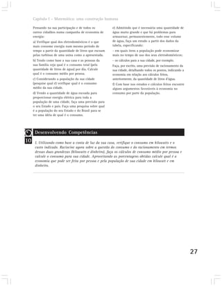 Capítulo I – Matemática: uma construção humana

     Pensando na sua participação e de todos os          e) Admitindo que é necessária uma quantidade de
     outros cidadãos numa campanha de economia de        água muito grande e que há problemas para
     energia:                                            armazenar, permanentemente, todo esse volume
     a) Verifique qual dos eletrodomésticos é o que      de água, faça um estudo a partir dos dados da
     mais consome energia num mesmo período de           tabela, especificando:
     tempo a partir da quantidade de litros que escoam   - em quais itens a população pode economizar
     pelas turbinas de uma usina como a apresentada.     mais no tempo de uso dos seus eletrodomésticos;
     b) Tendo como base a sua casa e as pessoas da       - os cálculos para a sua cidade, por exemplo.
     sua família veja qual é o consumo total (pela       Faça, por escrito, uma previsão de racionamento da
     quantidade de litros de água) por dia. Calcule      sua cidade, detalhando todos os pontos, indicando a
     qual é o consumo médio por pessoa.                  economia em relação aos cálculos feitos,
     c) Considerando a população da sua cidade           anteriormente, da quantidade de litros d’água.
     (pesquise qual é) verifique qual é o consumo        f) Com base nos estudos e cálculos feitos encontre
     médio da sua cidade.                                alguns argumentos favoráveis à economia no
     d) Vendo a quantidade de água escoada para          consumo por parte da população.
     proporcionar energia elétrica para toda a
     população de uma cidade, faça uma previsão para
     o seu Estado e país. Faça uma pesquisa sobre qual
     é a população do seu Estado e do Brasil para se
     ter uma idéia de qual é o consumo.




      Desenvolvendo Competências
10    I. Utilizando como base a conta de luz da sua casa, verifique o consumo em kilowatts e o
      custo indicado. Raciocine agora sobre a questão do consumo e do racionamento em termos
      dessas duas grandezas (kilowatts e dinheiro), faça os cálculos de consumo médio por pessoa e
      calcule o consumo para sua cidade. Aproveitando as porcentagens obtidas calcule qual é a
      economia que pode ser feita por pessoa e pela população de sua cidade em kilowatt e em
      dinheiro.




                                                                                                               27
 