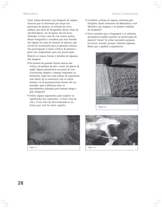 Matemática                                                                       Ensino Fundamental

       Yann Arthus-Bertand é um fotógrafo de origem         • Considere a forma de registro utilizada pelo
       francesa que se interessou por traçar um               fotógrafo. Quais elementos da Matemática você
       panorama do planeta, na entrada do novo                identifica nas imagens e no próprio trabalho
       milênio, por meio de fotografias aéreas, feitas de     do fotógrafo?
       um helicóptero, em 76 países. No seu livro,          • Você considera que a linguagem e os símbolos
       chamado A Terra vista do céu, reuniu muitas            matemáticos podem auxiliar na preservação do
       dessas fotografias e considera que está fazendo        planeta? Como? Se achar necessário pesquise
       um registro da ação do homem no planeta, que           em livros, revistas, jornais e Internet algumas
       servirá de testemunho para as gerações futuras.        idéias que o ajudem a argumentar.
       Sua preocupação é expor a beleza do planeta e
       gerar um compromisso para sua preservação.
       Observe os traços, formas e detalhes de algumas
       das imagens:
       • Os homens do passado faziam marcas nas
         rochas, em pedaços de pau e ossos, em placas de
         argila, figuras geométricas nas peças de arte.
         Construíram templos e túmulos inspirados na
         Geometria. Tudo isso num esforço de representar
         suas idéias, de se comunicar com os outros
         homens, ou de permanecerem eternos. No seu
         entender, qual a diferença entre os
         procedimentos adotados pelo homem antigo e
         pelo fotógrafo?
       • Utilize alguns argumentos para explicar os
         significados das expressões: A Terra vista do
         céu e O céu visto da Terra baseando-se na
         leitura que você fez deste capítulo.
                                                                          Figura 18




         Figura 17                                            Figura 19




28
 