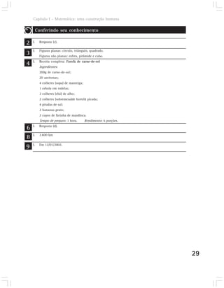 Capítulo I – Matemática: uma construção humana

         Conferindo seu conhecimento

2   I.    Resposta (c).


3   I.    Figuras planas: círculo, triângulo, quadrado.
          Figuras não planas: esfera, pirâmide e cubo.

4   I.    Receita completa: Farofa de carne-de-sol
          Ingredientes:
          200g de carne-de-sol;
          20 azeitonas;
          4 colheres (sopa) de manteiga;
          1 cebola em rodelas;
          2 colheres (chá) de alho;
          2 colheres (sobremesa)de hortelã picada;
          4 pitadas de sal;
          2 bananas-prata;
          2 copos de farinha de mandioca.
          Tempo de preparo: 1 hora.        Rendimento: 6 porções.

6   I.    Resposta (d).


8   I.    2.600 km


9   I.    Em 12/01/2002.




                                                                    29
 