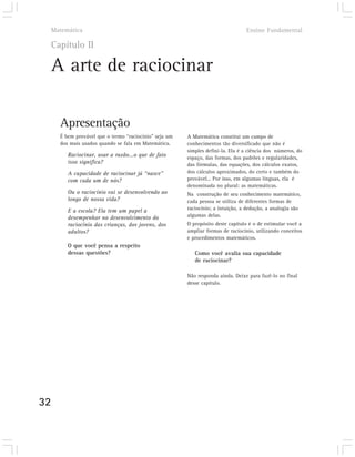 Matemática                                                                   Ensino Fundamental

     Capítulo II

     A arte de raciocinar

       Apresentação
       É bem provável que o termo “raciocínio” seja um   A Matemática constitui um campo de
       dos mais usados quando se fala em Matemática.     conhecimentos tão diversificado que não é
                                                         simples defini-la. Ela é a ciência dos números, do
          Raciocinar, usar a razão...o que de fato       espaço, das formas, dos padrões e regularidades,
          isso significa?                                das fórmulas, das equações, dos cálculos exatos,
          A capacidade de raciocinar já “nasce”          dos cálculos aproximados, do certo e também do
          com cada um de nós?                            provável... Por isso, em algumas línguas, ela é
                                                         denominada no plural: as matemáticas.
          Ou o raciocínio vai se desenvolvendo ao        Na construção de seu conhecimento matemático,
          longo de nossa vida?                           cada pessoa se utiliza de diferentes formas de
          E a escola? Ela tem um papel a                 raciocínio; a intuição, a dedução, a analogia são
          desempenhar no desenvolvimento do              algumas delas.
          raciocínio das crianças, dos jovens, dos       O propósito deste capítulo é o de estimular você a
          adultos?                                       ampliar formas de raciocínio, utilizando conceitos
                                                         e procedimentos matemáticos.
          O que você pensa a respeito
          dessas questões?                                  Como você avalia sua capacidade
                                                            de raciocinar?

                                                         Não responda ainda. Deixe para fazê-lo no final
                                                         desse capítulo.




32
 