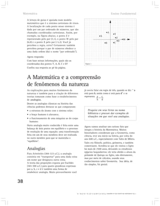 Matemática                                                                                                Ensino Fundamental

       A leitura de guias é apoiada num modelo
       matemático que é o sistema cartesiano de eixos.
       A localização de cada ponto nesse sistema é
       dada por um par ordenado de números, que são
       chamadas coordenadas cartesianas. Assim, por                                                    •A
                                                                                                                  •Y
       exemplo, na figura abaixo, o ponto Z é                                              •X
       representado pelo par (3,1), o ponto W pelo par                                                             •Z
                                                                                                                        •W
                                                                                                                     •D
       (6,0) e o ponto X pelo par (-5,2). Você já                                                   •B            •C
       percebeu a regra, certo? Certamente também
       percebeu porque o par de números obedece a
       uma dada ordem (daí o nome “par ordenado”).

       Agora responda:
       Com base nessas informações, quais são as
       coordenadas dos pontos Y, A, B, C e D?                       Figura 1

       Confira sua resposta ao pé da página.



       A Matemática e a compreensão
       de fenômenos da natureza
       As explicações para muitos fenômenos da                     já ouviu falar em regra de três, quando se diz: “ a
       natureza e também para a criação de diferentes              está para b, assim como c está para d” e se
       teorias tomaram como base o estabelecimento                 representa a = c
       de analogias.                                                            b d
       Dentre as analogias clássicas na história das
       ciências podemos destacar as que compararam:
       • a estrutura do átomo com o sistema solar;                       Pesquise em seus livros ou numa
       • o braço humano à alavanca;                                      biblioteca e procure dar exemplos de
                                                                         situações em que você usa analogias.
       • o funcionamento de uma máquina ao do corpo
         humano.
       Outra analogia muito conhecida é feita entre uma
                                                                   Agora vamos analisar um curioso fato que
       balança de dois pratos em equilíbrio e o processo           integra a história da Matemática. Muitos
       de resolução de uma equação; uma transformação              historiadores consideram que a Geometria, como
       feita em um de seus membros deve ser realizada              ciência, teve seu início na Grécia, por volta do
       no outro membro para que se mantenha o                      ano 600 a.C., especialmente com Tales de Mileto.
       “equilíbrio”.
                                                                   Tales era filósofo, político, geômetra, e também
                                                                   comerciante. Acredita-se que ele visitou o Egito
       Analogias                                                   há mais de 2500 anos, deixando os estudiosos
                                                                   egípcios boquiabertos: ele teria obtido a altura da
       Para Aristóteles (384-323 a.C.), a analogia
                                                                   pirâmide de Quéops no Egito, não diretamente,
       consistia em “transportar” para uma dada coisa
                                                                   mas por meio de cálculos, usando seus
       um nome que designava outra coisa.
                                                                   conhecimentos sobre Geometria. Sua idéia, de
       A teoria das proporções exposta por Euclides
                                                                   tão simples, foi genial.
       (365-300 a.C.) para quatro grandezas expressas
       por a, b, c e d é também uma forma de
       estabelecer analogia. Muito provavelmente você



38

                                                       1. As coordenadas dos pontos são as seguintes: Y (2,3), A (-2,4), B (-3,-2) C (2, -2) e D (4, -1).
 