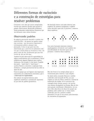 Capítulo II – A arte de raciocinar


Diferentes formas de raciocínio
e a construção de estratégias para
resolver problemas
Certamente você sabe que nossos antepassados        Na ilustração abaixo você pode observar uma
tiveram que enfrentar desafios para garantir a      seqüência de números triangulares e também
própria sobrevivência. Resolvendo problemas,        tentar descobrir quais são os próximos 3 números
foram produzindo conhecimentos fantásticos que      dessa seqüência.
nos deixaram como valiosa herança.


Observando padrões
Os egípcios precisaram descobrir o padrão das
                                                    1        3              6                10
cheias do Nilo – de quanto em quanto tempo
elas ocorriam – por um motivo importante e
extremamente prático: planejar suas
                                                    Esta outra ilustração representa números
plantações. Conta-se que para isso eles
                                                    quadrangulares. Certamente você também não
observaram que o nível do rio aumentava toda
                                                    terá dificuldades de descobrir quais são os
vez que a estrela Sírius se levantava a leste, um
                                                    próximos 3 números dessa seqüência.
pouco antes do Sol. Verificaram que esse fato
ocorria de 365 em 365 dias.
Também foi pela observação de regularidades de
alguns acontecimentos que os astrônomos e físicos
estabeleceram algumas hipóteses para explicar
fenômenos. Um exemplo é o das marés. O padrão
das marés – “maré cheia” e “maré baixa” –
auxiliou Newton a encontrar a explicação desse      1     1+3=4       1+3+5=9        1+3+5+7=16
fenômeno: a atração gravitacional da Lua sobre as
águas do mar.
Foram os gregos que nos legaram uma importante      Mas não foram só os antigos gregos que se
característica do conhecimento matemático, que é    interessaram pelos números e suas relações.
a observação de regularidades.                      Na idade média, Leonardo Fibonacci, também
Eles tinham um especial interesse pelas             conhecido como Leonardo de Pisa, em suas
seqüências numéricas e costumavam representá-       viagens ao norte da África, conheceu o sistema de
las por meio de padrões geométricos.                numeração dos hindus. Ao se convencer das
                                                    vantagens desse sistema, passou a ser um dos
                                                    seus maiores divulgadores na Europa. Mas ele deu
                                                    outra grande contribuição à Matemática: em seu
                                                    livro Liber abaci (livro do ábaco) ele propôs um
                                                    problema sobre coelhos que se tornou muito
                                                    conhecido, pois foi o primeiro modelo
                                                    matemático, de que se tem notícia, para descrição
                                                    do crescimento de populações.




                                                                                                        41
 