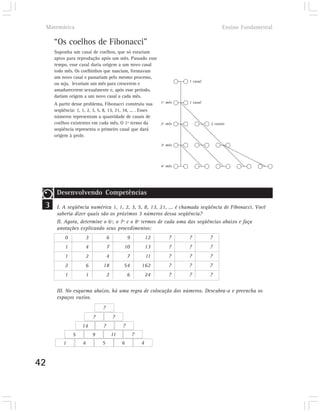 Matemática                                                                             Ensino Fundamental

       “Os coelhos de Fibonacci”
       Suponha um casal de coelhos, que só estariam
       aptos para reprodução após um mês. Passado esse
       tempo, esse casal daria origem a um novo casal
       todo mês. Os coelhinhos que nasciam, formavam
       um novo casal e passariam pelo mesmo processo,
                                                                            1 casal
       ou seja, levariam um mês para crescerem e
       amadurecerem sexualmente e, após esse período,
       dariam origem a um novo casal a cada mês.
       A partir desse problema, Fibonacci construiu sua            1º mês   1 casal

       seqüência: 1, 1, 2, 3, 5, 8, 13, 21, 34, ... . Esses
       números representam a quantidade de casais de
       coelhos existentes em cada mês. O 1º termo da               2º mês             2 casais
       seqüência representa o primeiro casal que dará
       origem à prole.
                                                                   3º mês




                                                                   4º mês




        Desenvolvendo Competências
 3      I. A seqüência numérica 1, 1, 2, 3, 5, 8, 13, 21, ... é chamada seqüência de Fibonacci. Você
        saberia dizer quais são os próximos 3 números dessa seqüência?
        II. Agora, determine o 6º, o 7º e o 8º termos de cada uma das seqüências abaixo e faça
        anotações explicando seus procedimentos:
            0          3             6            9           12       ?    ?         ?
            1          4             7        10              13       ?    ?         ?
            1          2             4            7           11       ?    ?         ?
            2          6        18            54          162          ?    ?         ?
            1          1             2            6           24       ?    ?         ?


        III. No esquema abaixo, há uma regra de colocação dos números. Descubra-a e preencha os
        espaços vazios.
                                ?
                           ?             ?
                     14          ?            ?
                5          9             11           ?
           1          4         5             6           4


42
 