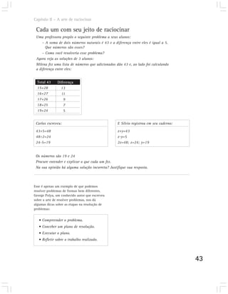 Capítulo II – A arte de raciocinar

 Cada um com seu jeito de raciocinar
 Uma professora propôs o seguinte problema a seus alunos:
     – A soma de dois números naturais é 43 e a diferença entre eles é igual a 5.
       Que números são esses?
     – Como você resolveria esse problema?
 Agora veja as soluções de 3 alunos:
 Milena fez uma lista de números que adicionados dão 43 e, ao lado foi calculando
 a diferença entre eles:


  Total 43     Diferença
  15+28          13
  16+27          11
  17+26           9
  18+25           7
  19+24           5


 Carlos escreveu:                                 E Sílvio registrou em seu caderno:

 43+5=48                                          x+y=43
 48÷2=24                                          x-y=5
 24-5=19                                          2x=48; x=24; y=19


 Os números são 19 e 24
 Procure entender e explicar o que cada um fez.
 Na sua opinião há alguma solução incorreta? Justifique sua resposta.



Esse é apenas um exemplo de que podemos
resolver problemas de formas bem diferentes.
George Polya, um conhecido autor que escreveu
sobre a arte de resolver problemas, nos dá
algumas dicas sobre as etapas na resolução de
problemas:


   • Compreender o problema.
   • Conceber um plano de resolução.
   • Executar o plano.
   • Refletir sobre o trabalho realizado.




                                                                                       43
 