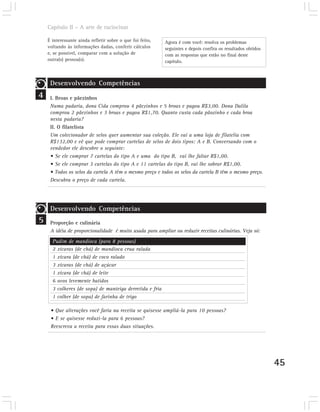 Capítulo II – A arte de raciocinar

    É interessante ainda refletir sobre o que foi feito,   Agora é com você: resolva os problemas
    voltando às informações dadas, conferir cálculos       seguintes e depois confira os resultados obtidos
    e, se possível, comparar com a solução de              com as respostas que estão no final deste
    outra(s) pessoa(s).                                    capítulo.



     Desenvolvendo Competências
4    I. Broas e pãezinhos
     Numa padaria, dona Cida comprou 4 pãezinhos e 5 broas e pagou R$3,00. Dona Dalila
     comprou 2 pãezinhos e 3 broas e pagou R$1,70. Quanto custa cada pãozinho e cada broa
     nesta padaria?
     II. O filatelista
     Um colecionador de selos quer aumentar sua coleção. Ele vai a uma loja de filatelia com
     R$132,00 e vê que pode comprar cartelas de selos de dois tipos: A e B. Conversando com o
     vendedor ele descobre o seguinte:
     • Se ele comprar 7 cartelas do tipo A e uma do tipo B, vai lhe faltar R$1,00.
     • Se ele comprar 3 cartelas do tipo A e 11 cartelas do tipo B, vai lhe sobrar R$1,00.
     • Todos os selos da cartela A têm o mesmo preço e todos os selos da cartela B têm o mesmo preço.
     Descubra o preço de cada cartela.




     Desenvolvendo Competências
5    Proporção e culinária
     A idéia de proporcionalidade é muito usada para ampliar ou reduzir receitas culinárias. Veja só:
      Pudim de mandioca (para 8 pessoas)
      2 xícaras (de chá) de mandioca crua ralada
      1 xícara (de chá) de coco ralado
      3 xícaras (de chá) de açúcar
      1 xícara (de chá) de leite
      6 ovos levemente batidos
      3 colheres (de sopa) de manteiga derretida e fria
      1 colher (de sopa) de farinha de trigo

     • Que alterações você faria na receita se quisesse ampliá-la para 10 pessoas?
     • E se quisesse reduzi-la para 6 pessoas?
     Reescreva a receita para essas duas situações.




                                                                                                              45
 