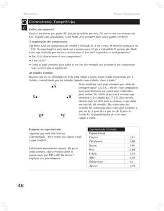 Matemática                                                                Ensino Fundamental

        Desenvolvendo Competências
 6      Enfim, um aumento!
        Paulo é um jovem que ganha R$ 380,00 de salário por mês. Ele vai receber um aumento de
        6%. Usando uma calculadora, como Paulo deve proceder para saber quanto receberá?
        A organização dos campeonatos
        Em Serra Azul um campeonato de voleibol é realizado de 3 em 3 anos. O primeiro aconteceu em
        1998. Os organizadores pretendem que o campeonato integre o calendário de eventos da cidade
        e que seja realizado por muitos e muitos anos. O que você responderia a estas perguntas?
        • Em 2023 deve acontecer esse campeonato?
        • E em 2031?
        • Como se pode proceder para saber se em um determinado ano acontecerá um campeonato
          sem escrever toda a seqüência?
        As cidades vizinhas
        Quantas são as possibilidades de ir de uma cidade a outra, numa região constituída por 5
        cidades, considerando que há estradas ligando essas cidades, duas a duas?
                                                  Neste problema você pode observar que, além da
                           •A                     contagem usual 1,2,3,4,... muitas vezes precisamos
                                                  usar procedimentos um pouco mais elaborados
                                                  para contar. Da cidade A partem 4 estradas que
            E•                          • B       permitem ir às cidades B,C, D e E. Esse mesmo
                                                  cálculo pode ser feito para as demais, o que daria
                                                  um total de 20 estradas. Mas cada uma das
                                                  estradas foi computada duas vezes (por exemplo, a
                                                  que vai de A para B e a que vai de B para A).
                 D•                •C             Assim há 10 possibilidades de ir de uma
                                                  cidade a outra.



        Compras no supermercado                           Supermercado Glorinha
        Suponha que você está indo ao                     Cupom Fiscal
        supermercado. Você recebe seu cupom fiscal        Canjica                           1,15
        e quer conferir.                                  Pão francês                       1,20
                                                          Batata                            3,86
        Calculando mentalmente quanto foi gasto           Ovos                              2,20
        nessa compra, você arriscaria dizer se
        gastou mais que R$15,00? Ou menos?                Cebola                            1,29
        Explique seu procedimento.                        Alho                              2,68
                                                          Refrigerante                      2,41
                                                          Açúcar                            1,79




46
 