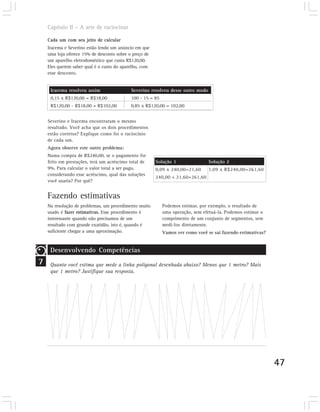 Capítulo II – A arte de raciocinar

    Cada um com seu jeito de calcular
    Iracema e Severino estão lendo um anúncio em que
    uma loja oferece 15% de desconto sobre o preço de
    um aparelho eletrodoméstico que custa R$120,00.
    Eles querem saber qual é o custo do aparelho, com
    esse desconto.


     Iracema resolveu assim                 Severino resolveu desse outro modo
     0,15 x R$120,00 = R$18,00              100 - 15 = 85
     R$120,00 - R$18,00 = R$102,00          0,85 x R$120,00 = 102,00


    Severino e Iracema encontraram o mesmo
    resultado. Você acha que os dois procedimentos
    estão corretos? Explique como foi o raciocínio
    de cada um.
    Agora observe este outro problema:
    Numa compra de R$240,00, se o pagamento for
    feito em prestações, terá um acréscimo total de     Solução 1                Solução 2
    9%. Para calcular o valor total a ser pago,         0,09 x 240,00=21,60      1,09 x R$240,00=261,60
    considerando esse acréscimo, qual das soluções
                                                        240,00 + 21,60=261,60
    você usaria? Por quê?


    Fazendo estimativas
    Na resolução de problemas, um procedimento muito        Podemos estimar, por exemplo, o resultado de
    usado é fazer estimativas. Esse procedimento é          uma operação, sem efetuá-la. Podemos estimar o
    interessante quando não precisamos de um                comprimento de um conjunto de segmentos, sem
    resultado com grande exatidão, isto é, quando é         medi-los diretamente.
    suficiente chegar a uma aproximação.                    Vamos ver como você se sai fazendo estimativas?


     Desenvolvendo Competências
7    Quanto você estima que mede a linha poligonal desenhada abaixo? Menos que 1 metro? Mais
     que 1 metro? Justifique sua resposta.




                                                                                                              47
 
