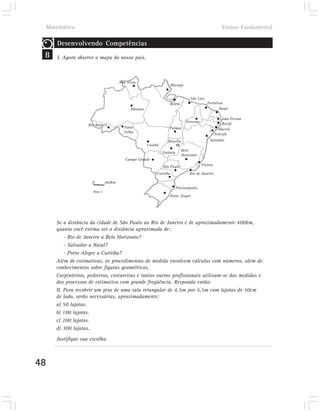 Matemática                                                                                          Ensino Fundamental

        Desenvolvendo Competências
 8      I. Agora observe o mapa do nosso país.



                                         Boa Vista
                                                                     Macapá


                                                                                   São Luís
                                                                     Belém                    Fortaleza
                                               Manaus                                                Natal

                                                                                                         João Pessoa
                                                                                Teresina
                      Rio Branco                                                                         Recife
                                           Porto                    Palmas                             Maceió
                                           Velho                                                     Aracajú
                                                                    Brasília                    Salvador
                                                        Cuiabá
                                                                              Belo
                                                                 Goiânia
                                                                              Horizonte
                                            Campo Grande
                                                                 São Paulo                 Vitória

                                                             Curitiba              Rio de Janeiro

                        0        360km
                                                                           Florianópolis
                        Mapa 2
                                                                     Porto Alegre




        Se a distância da cidade de São Paulo ao Rio de Janeiro é de aproximadamente 400km,
        quanto você estima ser a distância aproximada de:
            - Rio de Janeiro a Belo Horizonte?
            - Salvador a Natal?
            - Porto Alegre a Curitiba?
        Além de estimativas, os procedimentos de medida envolvem cálculos com números, além de
        conhecimentos sobre figuras geométricas.
        Carpinteiros, pedreiros, costureiras e tantos outros profissionais utilizam-se das medidas e
        dos processos de estimativa com grande freqüência. Responda então:
        II. Para recobrir um piso de uma sala retangular de 4,5m por 5,5m com lajotas de 50cm
        de lado, serão necessárias, aproximadamente:
        a) 50 lajotas.
        b) 100 lajotas.
        c) 200 lajotas.
        d) 300 lajotas.
        Justifique sua escolha.



48
 