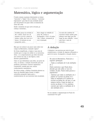 Capítulo II – A arte de raciocinar


Matemática, lógica e argumentação
É muito comum as pessoas relacionarem os termos
“raciocínio” e “lógica”. Elas se referem a “raciocinar
logicamente”, para falar de uma atividade mental
que está presente em quase todos os momentos do
nosso dia-a-dia.
Desde o momento em que você se levanta, já
começa a raciocinar...

 O ônibus passa na avenida às            Devo chegar ao trabalho lá         Ao meio-dia combinei de
 8h e 30min. Gasto uns 20                pelas 9h, Começo a                 encontrar minha mulher para
 minutos a pé até o ponto de             datilografar o texto e lá pelas    almoçar num lugar que fica
 ônibus; então, devo sair às 8           10h e 30min. certamente já         longe do meu trabalho... nessa
 horas e 10 minutos ou um                terei terminado.                   uma hora e meia de
 pouquinho antes...                                                         intervalo...


Mas que tal conhecer um pouco mais sobre esse
campo da Matemática, chamado Lógica?
                                                           A dedução
                                                           A dedução é um processo por meio do qual
De forma simplificada, a Lógica é uma área de
                                                           estabelecemos a verdade de algumas afirmações a
estudos que se ocupa em validar se os raciocínios
                                                           partir de outras. Acompanhe a situação abaixo:
feitos e os comportamentos que deles decorrem
são corretos (ou seja, se são lógicos, como
dizemos popularmente).                                        Na aula de Matemática, Paulo fez a
Toda vez que defendemos uma idéia, um ponto de                seguinte afirmação:
vista, ou mesmo, a solução encontrada para um                 – Todos os múltiplos de 6 são múltiplos
problema, precisamos construir argumentos                     de 2.
consistentes, usando para isso, nossos                        Pedro contestou o que Paulo disse,
conhecimentos matemáticos.                                    dizendo que não sabia se isso era
Na Grécia antiga, o filófoso Aristóteles plantou as           verdade, de fato. Paulo então passou a
bases da chamada lógica formal. A lógica                      argumentar:
aristotélica propunha regras para o                           – Sabemos que todos os múltiplos de 2
estabelecimento de um raciocínio bem encadeado.
                                                                podem ser escritos na forma 2n e
                                                                todos os múltiplos de 6 podem ser
                                                                escritos na forma 6n, em que n é um
                                                                número inteiro. Como 6n pode ser
                                                                escrito na forma 2 X 3n, podemos
                                                                concluir que todos os múltiplos de 6
                                                                são múltiplos de 2.


                                                           Na sua opinião a argumentação de Paulo foi
                                                           consistente? Por quê?




                                                                                                             49
 