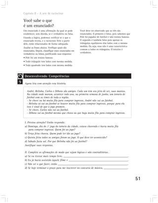 Capítulo II – A arte de raciocinar

    Você sabe o que
    é um enunciado?
    Um enunciado é uma afirmação da qual se pode          Você deve ter observado que as três são
    estabelecer, sem dúvida, se é verdadeira ou falsa.    enunciados. O primeiro é falso, pois sabemos que
    Usando a lógica, podemos verificar se o que o         Pelé foi jogador de futebol e não tenista famoso.
    enunciado revela, e o raciocínio feito a partir       O segundo é também falso pois apenas os
    dele, estão relacionados de forma adequada.           triângulos equiláteros têm lados com a mesma
                                                          medida. Ou seja, essa não é uma característica
    Analise as frases abaixo. Verifique quais são
                                                          comum a todos os triângulos. O terceiro é
    enunciados. Depois, classifique esses enunciados em
                                                          verdadeiro.
    verdadeiros ou falsos, justificando suas respostas:
    • Pelé foi um tenista famoso.
    • Todo triângulo tem lados com mesma medida.
    • Todo quadrado tem lados com mesma medida.



     Desenvolvendo Competências
9    Agora leia com atenção esta história.

       André, Belinha, Carlos e Débora são amigos. Cada um tem seu jeito de ser, suas manias.
       Na cidade onde moram, acontece todo ano, na primeira semana de junho, um torneio de
       futebol com os times de toda a região.
       - Se chove ou há muita fila para comprar ingresso, André não vai ao futebol.
       - Belinha só vai ao futebol se houver muita fila para comprar ingresso, porque para ela
       isso é sinal de que o jogo promete.
       - Se chove, Carlos não vai ao futebol.
       - Débora vai ao futebol mesmo que chova ou que haja muita fila para comprar ingresso.


     I. Prestou atenção? Então responda:
     a) Domingo, dia do 1º jogo do torneio da cidade, estava chovendo e havia muita fila
         para comprar ingresso. Quem foi ao jogo?
     b) Terça feira choveu. Quem pode ter ido ao jogo?
     c) Quinta feira todos os amigos foram ao jogo. O que deve ter acontecido?
     d) Sábado fazia sol. Por que Belinha não foi ao futebol?
     Justifique suas respostas.

     II. Complete as afirmações de modo que sejam lógicas e não contraditórias.
     a) Se eu tivesse mais tempo livre, _________________________________________________.
     b) Eu já havia assistido àquele filme e _____________________________________________.
     c) Não sei o que fazer, então _____________________________________________________.
     d) Se hoje terminar o prazo para me inscrever no concurso de música, __________________.



                                                                                                              51
 