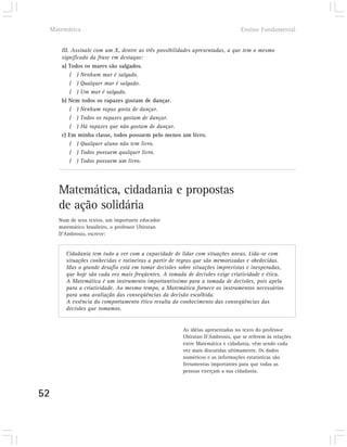 Matemática                                                                  Ensino Fundamental


        III. Assinale com um X, dentre as três possibilidades apresentadas, a que tem o mesmo
        significado da frase em destaque:
        a) Todos os mares são salgados.
            ( ) Nenhum mar é salgado.
            ( ) Qualquer mar é salgado.
            ( ) Um mar é salgado.
        b) Nem todos os rapazes gostam de dançar.
            ( ) Nenhum rapaz gosta de dançar.
            ( ) Todos os rapazes gostam de dançar.
            ( ) Há rapazes que não gostam de dançar.
        c) Em minha classe, todos possuem pelo menos um livro.
            ( ) Qualquer aluno não tem livro.
            ( ) Todos possuem qualquer livro.
            ( ) Todos possuem um livro.




       Matemática, cidadania e propostas
       de ação solidária
       Num de seus textos, um importante educador
       matemático brasileiro, o professor Ubiratan
       D’Ambrosio, escreve:


          Cidadania tem tudo a ver com a capacidade de lidar com situações novas. Lida-se com
          situações conhecidas e rotineiras a partir de regras que são memorizadas e obedecidas.
          Mas o grande desafio está em tomar decisões sobre situações imprevistas e inesperadas,
          que hoje são cada vez mais freqüentes. A tomada de decisões exige criatividade e ética.
          A Matemática é um instrumento importantíssimo para a tomada de decisões, pois apela
          para a criatividade. Ao mesmo tempo, a Matemática fornece os instrumentos necessários
          para uma avaliação das conseqüências da decisão escolhida.
          A essência do comportamento ético resulta do conhecimento das conseqüências das
          decisões que tomamos.


                                                        As idéias apresentadas no texto do professor
                                                        Ubiratan D’Ambrosio, que se referem às relações
                                                        entre Matemática e cidadania, vêm sendo cada
                                                        vez mais discutidas ultimamente. Os dados
                                                        numéricos e as informações estatísticas são
                                                        ferramentas importantes para que todas as
                                                        pessoas exerçam a sua cidadania.



52
 