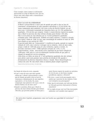 Capítulo II – A arte de raciocinar

Como exemplo, vamos analisar as informações
apresentadas no artigo de Marcelo Leite, que nos
oferece uma visão ampla sobre o desmatamento
da floresta amazônica:


      NÃO É O CASO DE COMEMORAR
      O Brasil é provavelmente o único país do mundo que pode se dar ao luxo de
      comemorar o desmatamento de uma superfície equivalente a 2/3 da Sicília. Ou,
      numa comparação mais palatável, três vezes a área do Distrito Federal, em um
      único ano. A destruição acumulada da Amazônia bateu em 551.782 quilômetros
      quadrados, 14% da área que ocupava. Ainda é a maior floresta tropical do mundo,
      mas o Brasil só precisou das duas últimas décadas para dizimar 10% dela.
      Não é só do ponto de vista absoluto que os 16.926 quilômetros quadrados
      estimados para 1999 sobressaem. Também em termos relativos, o número é elevado,
      pois repete o dado de 1998, ou seja, uma consolidação do aumento de mais de 30%
      com relação ao ano anterior de 1997.
      O governo pode falar em “estancamento” e tendência de queda, apoiado na suposta
      redução de 2,6%, mas é preciso ir devagar com os números. Antes de mais nada,
      porque o dado de 1999 não passa de uma estimativa, sujeita a revisão. As
      previsões anteriores (1997, 1998) sofreram correções de 1,5% e 3,1%,
      respectivamente. Assim, nem mesmo existe segurança de que houve redução de
      1998 para 1999, pois os 2,6% de diminuição estariam dentro do que pode se
      chamar de margem de erro de estimativa.
      Além disso, as cifras em torno de 17 mil quilômetros quadrados dos dois últimos
      anos põem o país num patamar mais próximo da década de 80, quando o
      desmatamento da floresta Amazônica chocou o mundo. Houve desaceleração no
      começo dos anos 90, mas desde então os números foram sempre superiores.
      Adaptado da Folha de São Paulo, São Paulo, 12 de abril de 2000.




Em função da leitura do texto, responda:                                  maior floresta tropical do mundo nos próximos
• O que o autor do texto quer dizer quando                                20, 40, 60 anos, se não forem tomadas
  afirma que “o Brasil é provavelmente o único                            providências urgentes e eficientes?
  país do mundo que pode se dar ao luxo de                              • No texto, o autor revela preocupação com a
  comemorar o desmatamento de uma superfície                              análise que o governo faz dos números. Como
  equivalente a 2/3 da Sicília. Ou, numa                                  você interpreta essa preocupação?
  comparação mais palatável, três vezes a área do                       • Que tipo de intervenção você acha que deveria
  Distrito Federal, em um único ano?”                                     ser feita pelo governo relativamente à floresta
• Quando o jornalista afirma que o Brasil só                              amazônica?
  precisou das duas últimas décadas para dizimar                        • E na região em que você vive? Que intervenções
  10% dela, que previsões podem ser feitas para a                         ambientais você considera mais urgentes?



   No início deste Capítulo, perguntamos como você avalia sua capacidade de raciocinar?
   E então?



                                                                                                                            53
 