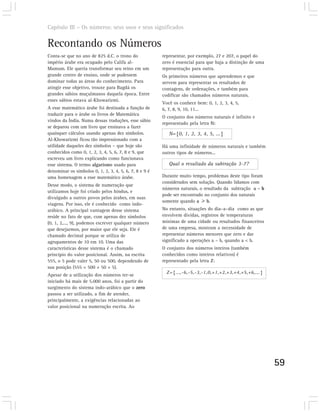 Capítulo III – Os números: seus usos e seus significados


Recontando os Números
Conta-se que no ano de 825 d.C. o trono do              representar, por exemplo, 27 e 207, o papel do
império árabe era ocupado pelo Califa al-               zero é essencial para que haja a distinção de uma
Mamum. Ele queria transformar seu reino em um           representação para outra.
grande centro de ensino, onde se pudessem               Os primeiros números que aprendemos e que
dominar todas as áreas do conhecimento. Para            servem para representar os resultados de
atingir esse objetivo, trouxe para Bagdá os             contagens, de ordenações, e também para
grandes sábios muçulmanos daquela época. Entre          codificar são chamados números naturais.
esses sábios estava al-Khowarizmi.
                                                        Você os conhece bem: 0, 1, 2, 3, 4, 5,
A esse matemático árabe foi destinada a função de       6, 7, 8, 9, 10, 11...
traduzir para o árabe os livros de Matemática
                                                        O conjunto dos números naturais é infinito e
vindos da Índia. Numa dessas traduções, esse sábio
                                                        representado pela letra N:
se deparou com um livro que ensinava a fazer
quaisquer cálculos usando apenas dez símbolos.             N={0, 1, 2, 3, 4, 5, ...}
Al-Khowarizmi ficou tão impressionado com a
utilidade daqueles dez símbolos – que hoje são          Há uma infinidade de números naturais e também
conhecidos como 0, 1, 2, 3, 4, 5, 6, 7, 8 e 9, que      outros tipos de números...
escreveu um livro explicando como funcionava
esse sistema. O termo algarismo usado para                 Qual o resultado da subtração 3-7?
denominar os símbolos 0, 1, 2, 3, 4, 5, 6, 7, 8 e 9 é
uma homenagem a esse matemático árabe.                  Durante muito tempo, problemas deste tipo foram
                                                        considerados sem solução. Quando lidamos com
Desse modo, o sistema de numeração que
                                                        números naturais, o resultado da subtração a – b
utilizamos hoje foi criado pelos hindus, e
                                                        pode ser encontrado no conjunto dos naturais
divulgado a outros povos pelos árabes, em suas
                                                        somente quando a      b.
viagens. Por isso, ele é conhecido como indo-
arábico. A principal vantagem desse sistema             No entanto, situações do dia–a–dia como as que
reside no fato de que, com apenas dez símbolos          envolvem dívidas, registros de temperaturas
(0, 1, 2,..., 9), podemos escrever qualquer número      mínimas de uma cidade ou resultados financeiros
que desejarmos, por maior que ele seja. Ele é           de uma empresa, mostram a necessidade de
chamado decimal porque se utiliza de                    representar números menores que zero e dar
agrupamentos de 10 em 10. Uma das                       significado a operações a – b, quando a < b.
características desse sistema é o chamado               O conjunto dos números inteiros (também
princípio do valor posicional. Assim, na escrita        conhecidos como inteiros relativos) é
555, o 5 pode valer 5, 50 ou 500, dependendo de         representado pela letra Z:
sua posição (555 = 500 + 50 + 5).
                                                          Z={...,-6,-5,-3,-1,0,+1,+2,+3,+4,+5,+6,...}
Apesar de a utilização dos números ter-se
iniciado há mais de 5.000 anos, foi a partir do
surgimento do sistema indo-arábico que o zero
passou a ser utilizado, a fim de atender,
principalmente, a exigências relacionadas ao
valor posicional na numeração escrita. Ao




                                                                                                            59
 