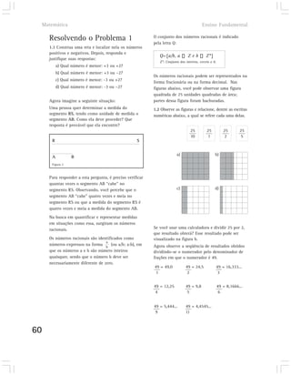 Matemática                                                                             Ensino Fundamental

       Resolvendo o Problema 1                               O conjunto dos números racionais é indicado
                                                             pela letra Q:
       1.1 Construa uma reta e localize nela os números
       positivos e negativos. Depois, responda e
                                                                Q={a/b, a         Zeb          Z*}
       justifique suas respostas:
                                                                Z*: Conjunto dos inteiros, exceto o 0.
             a) Qual número é menor: +3 ou +2?
             b) Qual número é menor: +3 ou –2?
                                                             Os números racionais podem ser representados na
             c) Qual número é menor: -3 ou +2?
                                                             forma fracionária ou na forma decimal. Nas
             d) Qual número é menor: -3 ou –2?               figuras abaixo, você pode observar uma figura
                                                             quadrada de 25 unidades quadradas de área;
       Agora imagine a seguinte situação:                    partes dessa figura foram hachuradas.
       Uma pessoa quer determinar a medida do                1.2 Observe as figuras e relacione, dentre as escritas
       segmento RS, tendo como unidade de medida o           numéricas abaixo, a qual se refere cada uma delas.
       segmento AB. Como ela deve proceder? Que
       resposta é provável que ela encontre?
                                                                                    25         25           25       25
                                                                                    10          1            2        5
         R                                            S


                                                                           a)                        b)
         A          B
         Figura 2



       Para responder a esta pergunta, é preciso verificar
       quantas vezes o segmento AB “cabe” no
       segmento RS. Observando, você percebe que o                         c)                        d)
       segmento AB “cabe” quatro vezes e meia no
       segmento RS ou que a medida do segmento RS é
       quatro vezes e meia a medida do segmento AB.
       Na busca em quantificar e representar medidas
       em situações como essa, surgiram os números
       racionais.                                            Se você usar uma calculadora e dividir 25 por 2,
                                                             que resultado obterá? Esse resultado pode ser
       Os números racionais são identificados como           visualizado na figura b.
                                     a
       números expressos na forma b (ou a/b; a:b), em        Agora observe a seqüência de resultados obtidos
       que os números a e b são número inteiros              dividindo-se o numerador pelo denominador de
       quaisquer, sendo que o número b deve ser              frações em que o numerador é 49.
       necessariamente diferente de zero.
                                                             49 = 49,0           49 = 24,5           49 = 16,333...
                                                              1                   2                   3


                                                             49 = 12,25          49 = 9,8                49 = 8,1666...
                                                              4                   5                       6


                                                             49 = 5,444...       49 = 4,4545...
                                                              9                  11



60
 