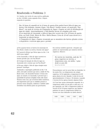 Matemática                                                                                  Ensino Fundamental

       Resolvendo o Problema 3
       3.1 Analise este trecho de uma notícia, publicada
       no dia 1/4/2002, numa segunda-feira, e depois
       responda às questões.


          Das 20 horas de amanhã até às 8 horas de quarta-feira poderá haver falta de água nos
          bairros Vila Irelândia, Jasmim Alegre, Vila Brasil e Jardim Aurora, no município “Pau
          Brasil”, em razão de serviços da Companhia de Águas e Esgotos na rede de distribuição de
          água da cidade. Aproximadamente 2.500 famílias devem ser atingidas pelo corte.
          Já no município de Jacarandá, a falta de água deve ocorrer das 8 às 20 horas de quarta-
          feira, na Costa Verde, Morro do Alto e Morro Branco. Cerca de 20 mil casas devem ter a
          suspensão no abastecimento.
          A Companhia de Água e Esgotos recomenda que os moradores dos bairros afetados evitem
          o desperdício e reservem água para o período.


       a) Por quantas horas os bairros do município de        Em notícias também aparecem situações que
       Pau Brasil, citados na notícia, ficaram sem água?      podem ser representadas por números inteiros
       b) É possível afirmar que faltou água no dia 1º de     negativos. Observe:
       abril nessa região?
       c) Em Jacarandá, a falta de água ocorrerá no              No interior da Antártida, onde faz 70
       mesmo período que a de Pau Brasil?                        graus negativos no inverno, a
       d) O tempo de duração da falta de água no                 temperatura caiu, em média, 1 grau
       Jacarandá será o mesmo que em Pau Brasil?                 desde os anos 80.
                                                                 (Revista Veja, 30/01/2002)
       e) Em que cidade a falta de água atingirá mais
       pessoas? Justifique.
       Analisando a reportagem, publicada no dia 1º de        Provavelmente você já ouviu falar na Antártida. Lá
       abril, você pode constatar que tanto a cidade de Pau   faz muito frio e as temperaturas são sempre
       Brasil como a de Jacarandá ficaram 12 horas sem        negativas. Já foi registrada a temperatura de 89
       água; no entanto, no Jacarandá, é provável que a       graus abaixo de zero. Quando é verão há luz até
       quantidade de pessoas atingidas tenha sido maior.      aproximadamente 23 horas e 30 minutos e quando
       Notícias como essa, que envolvem dados numéricos,      é inverno há luz apenas durante algumas horas.
       são importantes para que os cidadãos possam se
                                                              3.2 Com base nessas informações responda: Se a
       prevenir nessas situações, colaborar e também saber
                                                              temperatura média cai um grau a cada ano e se,
       reivindicar seus direitos junto aos governantes.
                                                              por suposição, em 1982 a temperatura média no
                                                              inverno foi de 70 graus negativos, que hipótese
                                                              podemos ter para as temperaturas médias no
                                                              inverno nos anos indicados na tabela abaixo?

                                                                1985           1989           1993   1997   2001




62
 