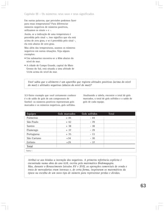 Capítulo III – Os números: seus usos e seus significados

Em outras palavras, que previsões podemos fazer
para essas temperaturas? Para diferenciar
números negativos de números positivos,
utilizamos os sinais + e -.
Assim, se a indicação de uma temperatura é
precedida pelo sinal +, isso significa que ela está
acima de zero grau, e se é precedida pelo sinal -,
ela está abaixo de zero grau.
Mas além das temperaturas, usamos os números
negativos em outras situações. Veja alguns
exemplos:
• Um submarino encontra-se a 80m abaixo do
  nível do mar.
• A cidade de Campo Grande, capital do Mato
  Grosso do Sul, está situada a uma altitude de
  532m acima do nível do mar.



   Você sabia que o altímetro é um aparelho que registra altitudes positivas (acima do nível
   do mar) e altitudes negativas (abaixo do nível do mar)?


3.3 Outro exemplo que você certamente conhece          Analisando a tabela, encontre o total de gols
é o de saldo de gols de um campeonato de               marcados, o total de gols sofridos e o saldo de
futebol: os números positivos representam gols         gols de cada equipe.
marcados e os números negativos, gols sofridos.


  Equipes                        Gols marcados        Gols sofridos            Total
  Palmeiras                            + 45                  - 44
  São Paulo                            + 42                  - 39
  Santos                               + 38                  - 38
  Flamengo                             + 37                  - 39
  Portuguesa                           + 35                  - 33
  São Caetano                          +34                   - 30
  Grêmio                               +29                   - 37
  Total
 Tabela 1




   Atribui-se aos hindus a invenção dos negativos. A primeira referência explícita é
   encontrada numa obra do ano 628, escrita pelo matemático Brahmagupta.
   Mas, durante o Renascimento (séculos XV e XVI), as operações comerciais de venda e
   troca de mercadorias eram intensas e, de certa forma, inspiraram os matemáticos da
   época na escolha de um novo tipo de número para representar perdas e dívidas.



                                                                                                         63
 
