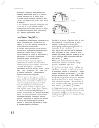 Matemática                                                                        Ensino Fundamental

       Imagine um comerciante daquela época que
       tivesse em seu armazém sacos de sal com 5kg
       cada um. Ao vender 3kg de um dos sacos,
       escrevia o número 3 com um tracinho na frente
       (-3) para não esquecer que, no saco havia 3kg de                                   Figura 3
       sal a menos.
       Se esse comerciante resolvesse despejar em outro
       saco os 2kg de sal que sobraram, escrevia o
       número 2 com dois tracinhos cruzados na frente
       para lembrar que no saco foram acrescentados
       2kg a mais que a quantidade inicial.                                               Figura 4



       Positivo e Negativo
       Os matemáticos, percebendo que essa notação era       Os egípcios já usavam a fração por volta de 2000
       prática, passaram a usar o sinal positivo ou          a.C. para operar com seus sistemas de pesos e
       negativo na frente dos números, para indicar o        medidas e para exprimir resultados. Eles
       ganho ou a perda de quantidades.                      utilizavam apenas frações unitárias (frações de
       Os números indicados com o sinal de menos (-)         numerador 1), com exceção de 2 e 3 .
                                                                                                3    4
       passaram a ser chamados de números negativos.         Uma fração pode indicar a relação que existe
       A expressão “número negativo” tinha o                 entre um número de partes e o total de partes.
       significado de que se tratava de “não-número”, o      Mas ela pode indicar também o quociente de um
       que mostrava as dificuldades pelas quais a            inteiro por outro, desde que este outro não seja
                                                                            a
       humanidade passou para aceitá-lo.                     nulo (a : b =    ; b • 0).
                                                                           b
       Muitos matemáticos do passado negavam a               Muitas vezes ela é usada como um índice
       existência de tais números, que chamavam de           comparativo entre duas quantidades, ou seja,
       “números absurdos” ou de “números falsos”. Entre      quando é interpretado como razão.
       a invenção dos negativos e sua aceitação,             3.4 Resolva os problemas abaixo e explique que
       transcorreram-se cerca de mil anos. Nicolas Choquet   significado você atribui às frações apresentadas.
       (1445 – 1500) e Michel Stifel (1487 – 1567) foram
                                                             a) Numa festa, um bolo foi dividido em 12 partes
       os primeiros matemáticos a considerarem os                                                  1
                                                             iguais e cada pessoa presente comeu     do bolo.
       negativos em suas obras e equações.                                                        12
                                                             Quantas pessoas estavam na festa? Sobrou bolo?
       É bastante provável que os povos primitivos
                                                             b) Três folhas de papel de seda de cores diferentes
       tenham sentido a necessidade de repartir coisas
                                                             foram repartidas entre 4 irmãos. A mãe queria
       inteiras, como, por exemplo, os alimentos, em
                                                             fazer uma divisão eqüitativa e dar um pedaço de
       partes aproximadamente iguais e sem sobrar
                                                             cada cor a cada um dos filhos. Que parte cabe a
       resto. Para medir terras ou colheitas com                             3               4
                                                             cada menino:      de folha ou     de folha?
       exatidão, para a cobrança de impostos, para                             4            3
       medir líquidos, cereais, tecidos, para o comércio,    c) Uma pesquisa mostrou que 2 pessoas em cada
       os homens criaram unidades padrão para as             5 habitantes de uma cidade pretendem votar num
       medidas. Ao escolherem uma determinada medida         determinado candidato. Se isso acontecer na
       padrão para medir, perceberam que o resultado         eleição, esse candidato deve ter mais que 50% dos
       obtido nem sempre era um número inteiro e             votos? Ou menos?
       sentiram a necessidade de fracionar essa unidade
       de medida. Em registros egípcios, gregos e
       romanos da Antiguidade, encontram-se formas
       de representar esse fracionamento.




64
 