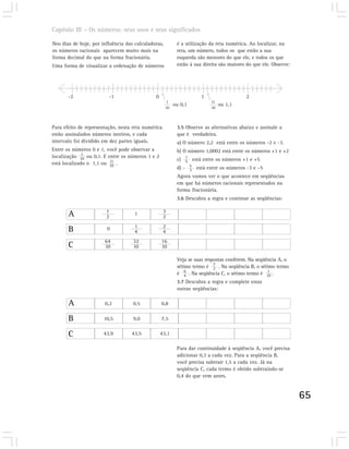 Capítulo III – Os números: seus usos e seus significados

Nos dias de hoje, por influência das calculadoras,         é a utilização da reta numérica. Ao localizar, na
os números racionais aparecem muito mais na                reta, um número, todos os que estão a sua
forma decimal do que na forma fracionária.                 esquerda são menores do que ele, e todos os que
Uma forma de visualizar a ordenação de números             estão à sua direita são maiores do que ele. Observe:




       -2                -1                   0                       1                   2
                                                     1                    11
                                                          ou 0,1               ou 1,1
                                                     10                   10



Para efeito de representação, nesta reta numérica          3.5 Observe as alternativas abaixo e assinale a
estão assinalados números inteiros, e cada                 que é verdadeira.
intervalo foi dividido em dez partes iguais.               a) O número 2,2 está entre os números -2 e -3.
Entre os números 0 e 1, você pode observar a               b) O número 1,0002 está entre os números +1 e +2
              1
localização 10 ou 0,1. E entre os números 1 e 2
                          11                               c) 1 está entre os números +1 e +5
                                                              5
está localizado o 1,1 ou 10 .
                                                           d) - 5 está entre os números -3 e –5
                                                                3
                                                           Agora vamos ver o que acontece em seqüências
                                                           em que há números racionais representados na
                                                           forma fracionária.
                                                           3.6 Descubra a regra e continue as seqüências:


       A                1
                        2
                                     1              3
                                                    2

       B                0            1
                                     4
                                                    2
                                                    4
                       64           32            16
       C               10           10            10

                                                           Veja se suas respostas conferem. Na seqüência A, o
                                                           sétimo termo é 7 . Na seqüência B, o sétimo termo
                                                                            2
                                                           é 6 . Na seqüência C, o sétimo termo é 10 .
                                                               4
                                                                                                    1

                                                           3.7 Descubra a regra e complete estas
                                                           outras seqüências:

       A               0,2          0,5           0,8

       B               10,5         9,0           7,5


       C               43,9        43,5           43,1

                                                           Para dar continuidade à seqüência A, você precisa
                                                           adicionar 0,3 a cada vez. Para a seqüência B,
                                                           você precisa subtrair 1,5 a cada vez. Já na
                                                           seqüência C, cada termo é obtido subtraindo-se
                                                           0,4 do que vem antes.


                                                                                                                  65
 