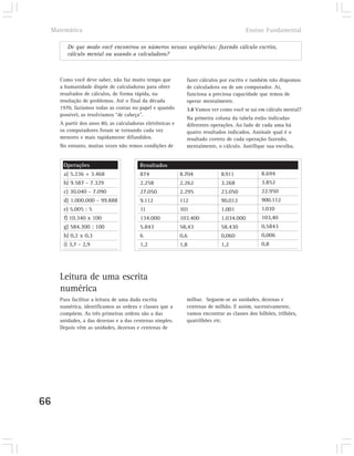 Matemática                                                                           Ensino Fundamental

          De que modo você encontrou os números nessas seqüências: fazendo cálculo escrito,
          cálculo mental ou usando a calculadora?



       Como você deve saber, não faz muito tempo que           fazer cálculos por escrito e também não dispomos
       a humanidade dispõe de calculadoras para obter          de calculadora ou de um computador. Aí,
       resultados de cálculos, de forma rápida, na             funciona a preciosa capacidade que temos de
       resolução de problemas. Até o final da década           operar mentalmente.
       1970, fazíamos todas as contas no papel e quando        3.8 Vamos ver como você se sai em cálculo mental?
       possível, as resolvíamos “de cabeça”.
                                                               Na primeira coluna da tabela estão indicadas
       A partir dos anos 80, as calculadoras eletrônicas e     diferentes operações. Ao lado de cada uma há
       os computadores foram se tornando cada vez              quatro resultados indicados. Assinale qual é o
       menores e mais rapidamente difundidos.                  resultado correto de cada operação fazendo,
       No entanto, muitas vezes não temos condições de         mentalmente, o cálculo. Justifique sua escolha.


         Operações                        Resultados
         a) 5.236 + 3.468                 874                8.704            8.911             8.694
         b) 9.587 - 7.329                 2.258              2.262            3.268             3.852
         c) 30.040 - 7.090                27.050             2.295            23.050            22.950
         d) 1.000.000 - 99.888            9.112              112              90.012            900.112
         e) 5.005 : 5                     11                 101              1.001             1.010
         f) 10.340 x 100                  134.000            103.400          1.034.000         103,40
         g) 584.300 : 100                 5.843              58,43            58.430            0,5843
         h) 0,2 x 0,3                     6                  0,6              0,060             0,006
         i) 3,7 - 2,9                     1,2                1,8              1,2               0,8




       Leitura de uma escrita
       numérica
       Para facilitar a leitura de uma dada escrita            milhar. Seguem-se as unidades, dezenas e
       numérica, identificamos as ordens e classes que a       centenas de milhão. E assim, sucessivamente,
       compõem. As três primeiras ordens são a das             vamos encontrar as classes dos bilhões, trilhões,
       unidades, a das dezenas e a das centenas simples.       quatrilhões etc.
       Depois vêm as unidades, dezenas e centenas de




66
 