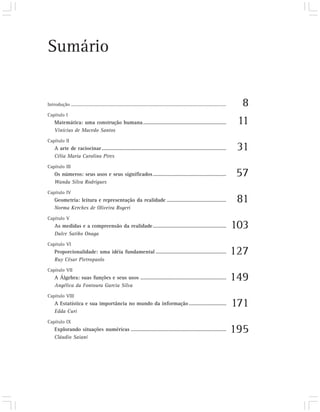 Sumário


Introdução .....................................................................................................................................     8
Capítulo I
     Matemática: uma construção humana ............................................................                                                 11
     Vinícius de Macedo Santos
Capítulo II
     A arte de raciocinar ..........................................................................................                                31
     Célia Maria Carolino Pires
Capítulo III
     Os números: seus usos e seus significados .....................................................                                               57
     Wanda Silva Rodrigues
Capítulo IV
     Geometria: leitura e representação da realidade ...........................................                                                    81
     Norma Kerches de Oliveira Rogeri
Capítulo V
     As medidas e a compreensão da realidade .....................................................                                                 103
     Dulce Satiko Onaga
Capítulo VI
     Proporcionalidade: uma idéia fundamental ...................................................                                                  127
     Ruy César Pietropaolo
Capítulo VII
     A Álgebra: suas funções e seus usos ..............................................................                                            149
     Angélica da Fontoura Garcia Silva
Capítulo VIII
     A Estatística e sua importância no mundo da informação ...........................                                                            171
     Edda Curi
Capítulo IX
     Explorando situações numéricas .....................................................................                                          195
     Cláudio Saiani
 