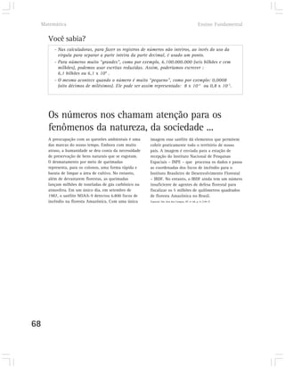 Matemática                                                                                      Ensino Fundamental

       Você sabia?
          - Nas calculadoras, para fazer os registros de números não inteiros, ao invés do uso da
            vírgula para separar a parte inteira da parte decimal, é usado um ponto.
          - Para números muito “grandes”, como por exemplo, 6.100.000.000 (seis bilhões e cem
            milhões), podemos usar escritas reduzidas. Assim, poderíamos escrever :
            6,1 bilhões ou 6,1 x 109 .
          - O mesmo acontece quando o número é muito “pequeno”, como por exemplo: 0,0008
            (oito décimos de milésimos). Ele pode ser assim representado: 8 x 10-4 ou 0,8 x 10-3.




       Os números nos chamam atenção para os
       fenômenos da natureza, da sociedade ...
       A preocupação com as questões ambientais é uma     imagem esse satélite dá elementos que permitem
       das marcas do nosso tempo. Embora com muito        cobrir praticamente todo o território de nosso
       atraso, a humanidade se deu conta da necessidade   país. A imagem é enviada para a estação de
       de preservação de bens naturais que se esgotam.    recepção do Instituto Nacional de Pesquisas
       O desmatamento por meio de queimadas               Espaciais – INPE – que processa os dados e passa
       representa, para os colonos, uma forma rápida e    as coordenadas dos focos de incêndio para o
       barata de limpar a área de cultivo. No entanto,    Instituto Brasileiro de Desenvolvimento Florestal
       além de devastarem florestas, as queimadas         – IBDF. No entanto, o IBDF ainda tem um número
       lançam milhões de toneladas de gás carbônico na    insuficiente de agentes de defesa florestal para
       atmosfera. Em um único dia, em setembro de         fiscalizar os 5 milhões de quilômetros quadrados
       1987, o satélite NOAA-9 detectou 6.800 focos de    de floresta Amazônica no Brasil.
       incêndio na floresta Amazônica. Com uma única      Espacial, São José dos Campos, SP, nº 68, p. 9, [199-?]




68
 