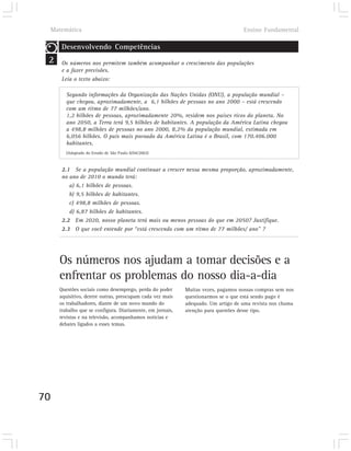 Matemática                                                                     Ensino Fundamental

        Desenvolvendo Competências
 2      Os números nos permitem também acompanhar o crescimento das populações
        e a fazer previsões.
        Leia o texto abaixo:

          Segundo informações da Organização das Nações Unidas (ONU), a população mundial –
          que chegou, aproximadamente, a 6,1 bilhões de pessoas no ano 2000 – está crescendo
          com um ritmo de 77 milhões/ano.
          1,2 bilhões de pessoas, aproximadamente 20%, residem nos países ricos do planeta. No
          ano 2050, a Terra terá 9,5 bilhões de habitantes. A população da América Latina chegou
          a 498,8 milhões de pessoas no ano 2000, 8,2% da população mundial, estimada em
          6,056 bilhões. O país mais povoado da América Latina é o Brasil, com 170.406.000
          habitantes.
          (Adaptado do Estado de São Paulo 8/04/2002)



        2.1 Se a população mundial continuar a crescer nessa mesma proporção, aproximadamente,
        no ano de 2010 o mundo terá:
           a) 6,1 bilhões de pessoas.
           b) 9,5 bilhões de habitantes.
           c) 498,8 milhões de pessoas.
           d) 6,87 bilhões de habitantes.
        2.2 Em 2020, nosso planeta terá mais ou menos pessoas do que em 2050? Justifique.
        2.3 O que você entende por “está crescendo com um ritmo de 77 milhões/ ano” ?




       Os números nos ajudam a tomar decisões e a
       enfrentar os problemas do nosso dia-a-dia
       Questões sociais como desemprego, perda do poder      Muitas vezes, pagamos nossas compras sem nos
       aquisitivo, dentre outras, preocupam cada vez mais    questionarmos se o que está sendo pago é
       os trabalhadores, diante de um novo mundo do          adequado. Um artigo de uma revista nos chama
       trabalho que se configura. Diariamente, em jornais,   atenção para questões desse tipo.
       revistas e na televisão, acompanhamos notícias e
       debates ligados a esses temas.




70
 