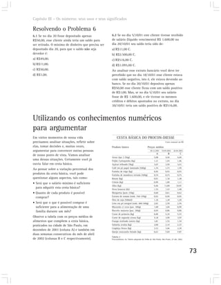Capítulo III – Os números: seus usos e seus significados

Resolvendo o Problema 6
6.1 Se no dia 20 fosse depositado apenas             6.2 Se no dia 5/10/01 este cliente tivesse recebido
R$50,00, esse cliente ainda teria um saldo para      de salário (líquido vencimento) R$ 1.600,00 no
ser retirado. O mínimo de dinheiro que precisa ser   dia 20/10/01 seu saldo teria sido de:
depositado dia 20, para que o saldo não seja         a) R$11,00 C.
devedor é:                                           b) R$2.500,00 C.
a) R$49,00.                                          c) R$516,00 C.
b) R$11,00.                                          d) R$1.095,00 C.
c) R$50,00.                                          Ao analisar esse extrato bancário você deve ter
d) R$1,00.                                           percebido que no dia 18/10/01 esse cliente estava
                                                     com saldo negativo, isto é, ele estava devendo ao
                                                     banco. Se no dia 20/10/01 depositou apenas
                                                     R$50,00 esse cliente ficou com um saldo positivo
                                                     de R$1,00. Mas, se no dia 5/10/01 seu salário
                                                     fosse de R$ 1.600,00, e ele tivesse os mesmos
                                                     créditos e débitos apontados no extrato, no dia
                                                     20/10/01 teria um saldo positivo de R$516,00.



Utilizando os conhecimentos numéricos
para argumentar
Em vários momentos de nossa vida                          CESTA BÁSICA DO PROCON-DIESSE
precisamos analisar situações, refletir sobre                                                                     Custo semanal em R$

elas, tomar decisões e, muitas vezes,                Produto básico                           Preços médios
argumentar para convencer outras pessoas                                                         28.12.2001   19.04.2002    26.04.2002
                                                                                                        A            B             C
de nosso ponto de vista. Vamos analisar
                                                     Arroz tipo 2 (5kg)                              5,08         4,44          4,40
uma dessas situações. Certamente você já             Feijão Carioquinha (kg)                         1,31         1,45          1,46
ouviu falar em cesta básica.                         Açúcar refinado (5kg)                           3,67         3,50          3,41
                                                     Café em pó papel laminado (500g)                1,74         1,73          1,70
Ao pensar sobre a variação percentual dos
                                                     Farinha de trigo (kg)                           0,95         0,92          0,93
produtos da cesta básica, você pode                  Farinha de mandioca torrada (500g)              0,74         0,75          0,75
questionar alguns aspectos, tais como:               Batata (kg)                                     0,91         1,18          1,28
                                                     Cebola (kg)                                     0,99         1,00           1,11
• Será que o salário mínimo é suficiente
                                                     Alho (kg)                                       9,46        11,09         10,97
  para adquirir esta cesta básica?                   Ovos brancos (dz)                               1,55         1,43          1,48
• Quanto de cada produto é possível                  Margarina (pote 250g)                           0,60          0,61         0,62

  comprar?                                           Extrato de tomate (emb. 350-370g)               0,92         0,94          0,95
                                                     Óleo de soja (500ml)                            1,36         1,20          1,20
• Será que o que é possível comprar é                Leite em pó integral (emb. 400-500g)            2,82         2,78          2,76
  suficiente para a alimentação de uma               Macarrão c/ ovos (pac. 500g)                    1,00         1,04          0,99
  família durante um mês?                            Biscoito maizena (pac. 200g)                    0,95         0,86          0,86
                                                     Carne de primeira (kg)                          6,00         5,24          5,57
Observe a tabela com os preços médios de             Carne de segunda s/osso (kg)                    4,18         3,99          3,97
alimentos que compõem a cesta básica,                Frango resfriado inteiro (kg)                   1,81         1,55          1,54
praticados na cidade de São Paulo, em                Salsicha avulsa (kg)                            2,00         2,14          2,27
                                                     Lingüiça fresca (kg)                            3,53         3,46          3,39
dezembro de 2001 (coluna A) e também em
                                                     Queijo muzzarela fatiado (kg)                   6,63         7,69          7,87
duas semanas consecutivas do mês de abril
                                                     Tabela 2
de 2002 (colunas B e C respectivamente).             Procon/Dieese. In. Tabela adaptado de Folha de São Paulo, São Paulo, 27 abr. 2002.




                                                                                                                                          73
 