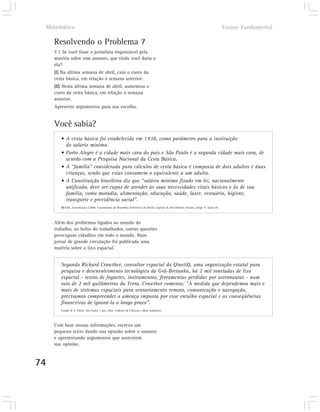 Matemática                                                                                                                                   Ensino Fundamental

       Resolvendo o Problema 7
       7.1 Se você fosse o jornalista responsável pela
       matéria sobre esse assunto, que título você daria a
       ela?
       (I) Na última semana de abril, caiu o custo da
       cesta básica, em relação à semana anterior.
       (II) Nesta última semana de abril, aumentou o
       custo da cesta básica, em relação à semana
       anterior.
       Apresente argumentos para sua escolha.


       Você sabia?
          • A cesta básica foi estabelecida em 1938, como parâmetro para a instituição
            do salário mínimo.
          • Porto Alegre é a cidade mais cara do país e São Paulo é a segunda cidade mais cara, de
            acordo com a Pesquisa Nacional da Cesta Básica.
          • A “família” considerada para cálculos de cesta básica é composta de dois adultos e duas
            crianças, sendo que estas consomem o equivalente a um adulto.
          • A Constituição brasileira diz que “salário mínimo fixado em lei, nacionalmente
            unificado, deve ser capaz de atender às suas necessidades vitais básicas e às de sua
            família, como moradia, alimentação, educação, saúde, lazer, vestuário, higiene,
            transporte e previdência social”.
          BRASIL, Constituição (1988). Constituição da República Federativa do Brasil, capítulo II, Dos Direitos Sociais, artigo 7º, inciso IV.




       Além dos problemas ligados ao mundo do
       trabalho, ao bolso do trabalhador, outras questões
       preocupam cidadãos em todo o mundo. Num
       jornal de grande circulação foi publicada uma
       matéria sobre o lixo espacial.


          Segundo Richard Crowther, consultor espacial da QinetiQ, uma organização estatal para
          pesquisa e desenvolvimento tecnológico da Grã-Bretanha, há 2 mil toneladas de lixo
          espacial - restos de foguetes, instrumentos, ferramentas perdidas por astronautas - num
          raio de 2 mil quilômetros da Terra. Crowther comenta: “À medida que dependemos mais e
          mais de sistemas espaciais para sensoriamento remoto, comunicação e navegação,
          precisamos compreender a ameaça imposta por esse entulho espacial e as conseqüências
          financeiras de ignorá-la a longo prazo”.
          Estado de S. Paulo, São Paulo, 1 jun. 2002. Caderno de Ciências e Meio Ambiente.




       Com base nessas informações, escreva um
       pequeno texto dando sua opinião sobre o assunto
       e apresentando argumentos que sustentem
       sua opinião.



74
 