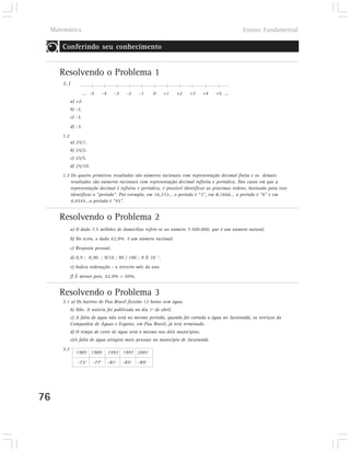 Matemática                                                                                  Ensino Fundamental

        Conferindo seu conhecimento


        Resolvendo o Problema 1
        1.1
                       ... -5      -4      -3    -2    -1     0   +1   +2   +3   +4   +5 ...
              a) +2.
              b) -2.
              c) -3.
              d) -3.
        1.2
              a) 25/1.
              b) 25/2.
              c) 25/5.
              d) 25/10.
        1.3 Os quatro primeiros resultados são números racionais com representação decimal finita e os demais
            resultados são números racionais com representação decimal infinita e periódica. Nos casos em que a
            representação decimal é infinita e periódica, é possível identificar as próximas ordens, bastando para isso
            identificar o “período”. Por exemplo, em 16,333... o período é “3”, em 8,1666... o período é “6” e em
            4,4545...o período é “45”.


        Resolvendo o Problema 2
              a) O dado 7,5 milhões de domicílios refere-se ao número 7.500.000, que é um número natural.
              b) No texto, o dado 42,9% é um número racional.
              c) Resposta pessoal.
              d) 0,9 ; 0,90 ; 9/10 ; 90 / 100 ; 9 X 10 –1.
              e) Indica ordenação - o terceiro mês do ano.
              f) É menor pois, 42,9% < 50%.


        Resolvendo o Problema 3
        3.1 a) Os bairros de Pau Brasil ficarão 12 horas sem água.
              b) Não. A notícia foi publicada no dia 1º de abril.
              c) A falta de água não será no mesmo período, quando for cortada a água no Jacarandá, os serviços da
              Companhia de Águas e Esgotos, em Pau Brasil, já terá terminado.
              d) O tempo de corte de água será o mesmo nos dois municípios.
              e)A falta de água atingirá mais pessoas no município de Jacarandá.
        3.2
                 1985 1989              1993 1997 2001

                 -73º       -77º        -81º    -85º   -89º




76
 