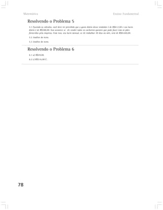 Matemática                                                                                Ensino Fundamental

       Resolvendo o Problema 5
        5.1 Fazendo os cálculos, você deve ter percebido que o gasto diário desse vendedor é de R$612,00 e seu lucro
        diário é de R$288,00. Isso acontece se ele vender todos os cachorros-quentes que pode fazer com os pães
        fornecidos pela empresa. Com isso, seu lucro mensal, se ele trabalhar 30 dias no mês, será de R$8.640,00.
        5.2 Análise do texto.
        5.3 Análise do texto.


       Resolvendo o Problema 6
        6.1 a) R$49,00.
        6.2 c) R$516,00 C.




78
 