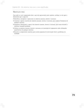 Capítulo III – Os números: seus usos e seus significados


 ORIENTAÇÃO     FINAL

 Para saber se você compreendeu bem o que está apresentado neste capítulo, verifique se está apto a
 demonstrar que é capaz de:
 • Identificar, interpretar e representar os números naturais, inteiros e racionais.
 • Construir e aplicar conceitos de números naturais, inteiros e racionais, para explicar fenômenos de
   qualquer natureza.
 • Interpretar informações e operar com números naturais, inteiros e racionais, para tomar decisões e
   enfrentar situações-problema.
 • Utilizar os números naturais, inteiros e racionais, na construção de argumentos sobre afirmações
   quantitativas de qualquer natureza.
 • Recorrer à compreensão numérica para avaliar propostas de intervenção frente a problemas da
   realidade.




                                                                                                         79
 