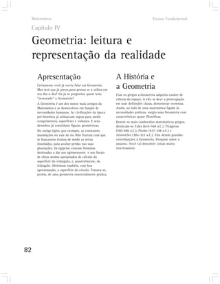 Matemática                                                                      Ensino Fundamental

 Capítulo IV

 Geometria: leitura e
 representação da realidade
     Apresentação                                        A História e
     Certamente você já ouviu falar em Geometria.
     Mas será que já parou para pensar se a utiliza em
                                                         a Geometria
     seu dia-a-dia? Ou já se perguntou quem teria        Com os gregos a Geometria adquiriu caráter de
     “inventado” a Geometria?                            ciência do espaço. A eles se deve a preocupação
     A Geometria é um dos ramos mais antigos da          em usar definições claras, demonstrar teoremas.
     Matemática e se desenvolveu em função de            Assim, ao lado de uma matemática ligada às
     necessidades humanas. As civilizações da época      necessidades práticas, surgiu uma Geometria com
     pré-histórica já utilizavam regras para medir       características quase filosóficas.
     comprimentos, superfícies e volumes. E seus         Dentre os mais conhecidos matemáticos gregos,
     desenhos já continham figuras geométricas.          destacam-se Tales (624-548 a.C.), Pitágoras
     No antigo Egito, por exemplo, as constantes         (560-480 a.C.), Platão (427-348 a.C.) e
     inundações no vale do rio Nilo fizeram com que      Aristóteles (384-322 a.C.). Eles deram grandes
     se buscassem formas de medir as terras              contribuições à Geometria. Pesquise sobre o
     inundadas, para avaliar perdas nas suas             assunto. Você vai descobrir coisas muito
     plantações. Os egípcios criaram fórmulas            interessantes.
     destinadas a dar aos agrimensores e aos fiscais
     de obras modos apropriados de cálculo da
     superfície do retângulo, e, possivelmente, do
     triângulo. Obtinham também, com boa
     aproximação, a superfície do círculo. Tratava-se,
     porém, de uma geometria essencialmente prática.




82
 