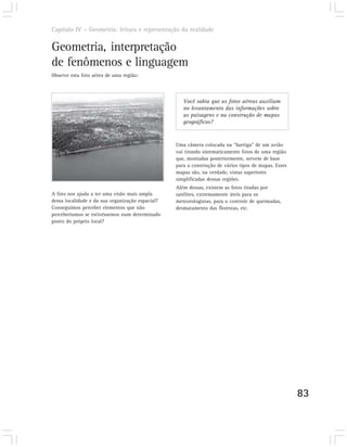 Capítulo IV – Geometria: leitura e representação da realidade


Geometria, interpretação
de fenômenos e linguagem
Observe esta foto aérea de uma região:



                                                     Você sabia que as fotos aéreas auxiliam
                                                     no levantamento das informações sobre
                                                     as paisagens e na construção de mapas
                                                     geográficos?


                                                  Uma câmera colocada na “barriga” de um avião
                                                  vai tirando sistematicamente fotos de uma região
                                                  que, montadas posteriormente, servem de base
                                                  para a construção de vários tipos de mapas. Esses
                                                  mapas são, na verdade, vistas superiores
                                                  simplificadas dessas regiões.
                                                  Além dessas, existem as fotos tiradas por
A foto nos ajuda a ter uma visão mais ampla       satélites, extremamente úteis para os
dessa localidade e da sua organização espacial?   meteorologistas, para o controle de queimadas,
Conseguimos perceber elementos que não            desmatamento das florestas, etc.
perceberíamos se estivéssemos num determinado
ponto do próprio local?




                                                                                                      83
 